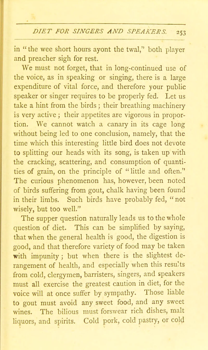 in “ the wee short hours ayont the twal,” both player and preacher sigh for rest. We must not forget, that in long-continued use of the voice, as in speaking or singing, there is a large expenditure of vital force, and therefore your public speaker or singer requires to be properly fed. Let us take a hint from the birds ; their breathing machinery is very active; their appetites are vigorous in propor- tion. We cannot watch a canary in its cage long without being led to one conclusion, namely, that the time which this interesting little bird does not devote to splitting our heads with its song, is taken up with the cracking, scattering, and consumption of quanti- ties of grain, on the principle of “little and often.” The curious phenomenon has, however, been noted of birds suffering from gout, chalk having been found in their limbs. Such birds have probably fed, “ not wisely, but too well.” The supper question naturally leads us to the whole question of diet. This can be simplified by saying, that when the general health is good, the digestion is good, and that therefore variety of food may be taken with impunity; but when there is the slightest de- rangement of health, and especially when this results from cold, clergymen, barristers, singers, and speakers must all exercise the greatest caution in diet, for the voice will at once suffer by sympathy. Those liable to gout must avoid any sweet food, and any sweet wines. The bilious must forswear rich dishes, malt liquors, and spirits. Cold pork, cold pastry, or cold