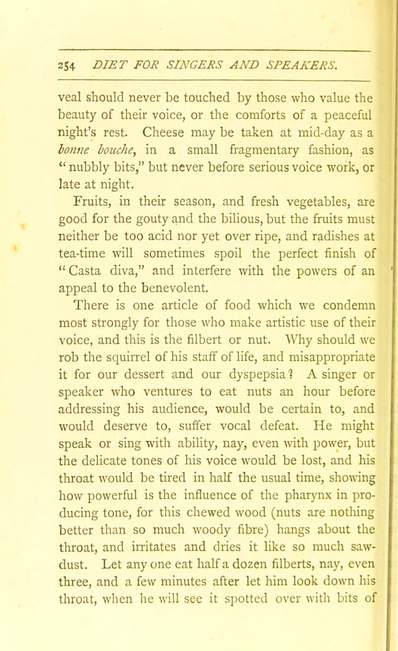 veal should never be touched by those who value the beauty of their voice, or the comforts of a peaceful night’s rest. Cheese may be taken at mid-day as a honne bouche, in a small fragmentary fashion, as “ nubbly bits, but never before serious voice work, or late at night. Fruits, in their season, and fresh vegetables, are good for the gouty and the bilious, but the fruits must neither be too acid nor yet over ripe, and radishes at tea-time will sometimes spoil the perfect finish of “ Casta diva,” and interfere with the powers of an appeal to the benevolent. There is one article of food which we condemn most strongly for those who make artistic use of their voice, and this is the filbert or nut. Why should we rob the squirrel of his staff of life, and misappropriate it for our dessert and our dyspepsia? A singer or speaker who ventures to eat nuts an hour before addressing his audience, would be certain to, and would deserve to, suffer vocal defeat. He might speak or sing with ability, nay, even with power, but the delicate tones of his voice would be lost, and his throat would be tired in half the usual time, showing how powerful is the influence of the pharynx in pro- ducing tone, for this chewed wood (nuts are nothing better than so much woody fibre) hangs about the throat, and irritates and dries it like so much saw- dust. Let any one eat half a dozen filberts, nay, even three, and a few minutes after let him look down his throat, when he will see it spotted over with bits of