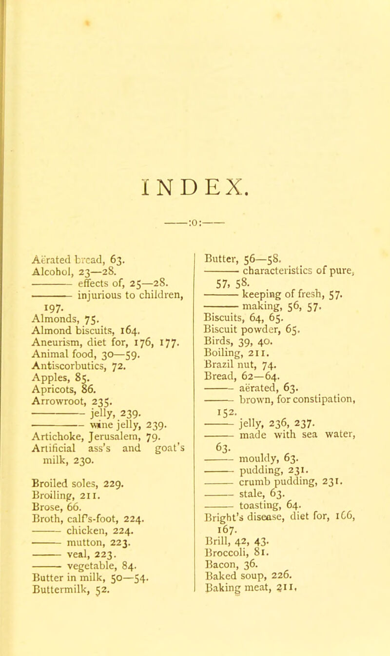 INDEX ;o: Aerated bread, 63. Alcohol, 23—28. effects of, 25—28. injurious to children, 197- Almonds, 75. Almond biscuits, 164. Aneurism, diet for, 176, 177- Animal food, 30—59. Antiscorbutics, 72. Apples, 85. Apricots, 86. Arrowroot, 235. jelly, 239. wine jelly, 239. Artichoke, Jerusalem, 79. Artificial ass’s and goat’s milk, 230. Broiled soles, 229. Broiling, 211. Brose, 66. Broth, calfs-foot, 224. chicken, 224. mutton, 223. veal, 223. vegetable, 84. Butter in milk, 50—54- Buttermilk, 52. Butter, 56—58. characteristics of pure, 57, 58- keeping of fresh, 57. making, 56, 57. Biscuits, 64, 65. Biscuit powder, 65. Birds, 39, 40. Boiling, 211. Brazil nut, 74. Bread, 62—64. aerated, 63. brown, for constipation, 152. jelly, 236, 237. made with sea water, 63- mouldy, 63. pudding, 231. crumb pudding, 231. stale, 63. toasting, 64. Bright’s disease, diet for, 1C6, 167. Brill, 42, 43. Broccoli, 81. Bacon, 36. Baked soup, 226. Baking meat, ?ii,