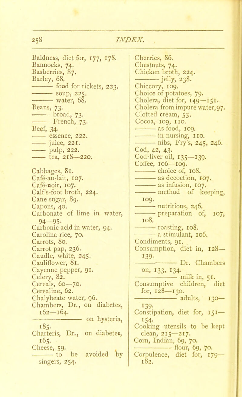 Baldness, diet for, 177, 178. Bannocks, 74. Barberries, 87. Barley, 68. food for rickets, 223. soup, 225. water, 68. Beans, 73. ■ broad, 73. French, 73. Beef, 34- essence, 222. juice, 221. pulp, 223. tea, 218—220, Cabbages, 81. Cafe-au-lait, 107. Cafe-noir, 107. Calfs-foot broth, 224. Cane sugar, 89. Capons, 40. Carbonate of lime in water, 94—95- Carbonic acid in water, 94. Carolina rice, 70. Carrots, 80. Carrot pap, 236. Caudle, white, 245. Cauliflower, 81. Cayenne pepper, 91. Celery, 82. Cereals, 60—70. Cerealine, 62. Chalybeate water, 96. Chambers, Dr., on diabetes, 162—164. on hysteria, 185. Charteris, Dr., on diabetes, 165. Cheese, 59- to be avoided by singers, 254. Cherries, 86. Chestnuts, 74. Chicken broth, 224. jelly, 238. Chiccory, 109. Choice of potatoes, 79. Cholera, diet for, 149—151. Cholera from impure water,97. Clotted cream, 53. Cocoa, 109, no. • as food, 109. in nursing, no. nibs. Fry’s, 245, 246. Cod, 42, 43. Cod-liver oil, 135—139. Coffee, 106—109. choice of, 108. as decoction, 107. as infusion, 107. method of keeping, 109. nutritious, 246. preparation of, 107, loS. roasting, 108. a stimulant, 106. Condiments, 91. Consumption, diet in, 128— 139- Dr. Chambers on, 133, 134. milk in, 51. Consumptive children, diet for, 128—130. adults, 130— 139- Constipation, diet for, 151— 154- Cooking utensils to be kept clean, 215—217. Corn, Indian, 69, 70. flour, 69, 70- Corpulence, diet for, 179— 183.
