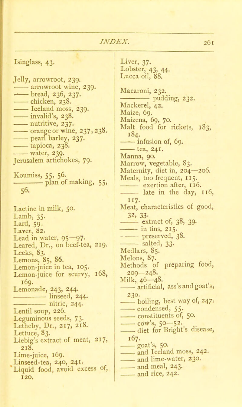 Isinglass, 43. Jelly, arrowroot, 239. arrowroot wine, 239, bread, 236, 237. chicken, 238. Iceland moss, 239. invalid’s, 238. nutritive, 237. orange or wine, 237,238. pearl barley, 237. tapioca, 238. water, 239. Jerusalem artichokes, 79. Koumiss, 55, 56. plan of making, 55, 56. Lactine in milk, 50. Lamb, 35. Lard, 59. Laver, 82. Lead in water, 95—97. Leared, Dr., on beef-tea, 219. Leeks, 83. Lemons, 85, 86. Lemon-juice in tea, 105. Lemon-juice for scurvy, 168, 169. Lemonade, 243, 244. linseed, 244. nitric, 244. Lentil soup, 226. Leguminous seeds, 73. Letheby, Dr., 217, 218. Lettuce, 83. Liebig’s extract of meat, 217, 218. Lime-juice, 169. ^Linseed-tea, 240, 241. 'Liquid food, avoid excess of, 120. Liver, 37. Lobster, 43, 44. Lucca oil, 88. Macaroni, 232. — pudding, 232. Mackerel, 42. Maize, 69. Maizena, 69, 70. Malt food for rickets, 1S3, 184. infusion of, 69. tea, 241. Manna, 90. Marrow, vegetable, 83. Maternity, diet in, 204—206. Meals, too frequent, 115. exertion after, 116. late in the day, 116, 117- Meat, characteristics of good, 32, 33. extract of, 38, 39. in tins, 215. preserved, 38. salted, 33. Medlars, 85. Melons, 87. Methods of preparing food, 209—248. Milk, 46—48. artificial, ass’s and goat’s) 230. boiling, best way of, 247, condensed, 55. constituents of, 5°- cow’s, 50—52. diet for Bright’s disease, 167. goat’s, 50. and Iceland moss, 242. and lime-water, 230. and meal, 243. and rice, 242.