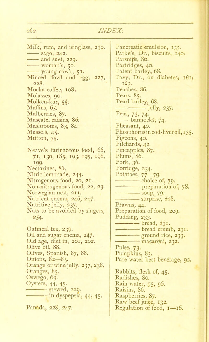 Milk, ram, and isinglass, 230. sago, 242. and suet, 229. woman’s, 50. young cow’s, 51- Minced fowl and egg, 227, 228. Mocha coffee, 108. Molasses, 90. Molken-kur, 55. Muffins, 65. Mulberries, 87. Muscatel raisins, 86. Mushrooms, 83, 84. Mussels, 45. Mutton, 35. Neave’s farinaceous food, 66, 71, 130, i8s, 193, 19s, 1^8, 199. Nectarines, 86. Nitric lemonade, 244. Nitrogenous food, 20, 21. Non-nitrogenous food, 22, 23. Norwegian nest, 211. Nutrient enema, 246, 247. Nutritive jelly, 237. Nuts to be avoided by singers, 254- Oatmeal tea, 239. Oil and sugar enema, 247- Old age, diet in, 201, 202. Olive oil, 88. Olives, Spanish, 87, 88. Onions, 82—85. Orange or wine jelly, 237, 238. Oranges, 85. Oswego, 69. Oysters, 44, 45. stewed, 229. in dyspepsia, 44, 45. Panada, 228, 247. Pancreatic emulsion, 135. Parke’s, Dr., biscuits, 140. Parsnips, 80. Partridges, 40. Patent barley, 68. Pavy, Dr., on diabetes, 16ij 163. Peaches, 86. Pears, 85. Pearl barley, 68. jelly, 237, Peas, 73, 74. bannocks, 74. Pheasant, 40. Phosphorusincod-liverciil, 135. Pigeons, 40. Pilchards, 42. Pineapples, 87. Plums, 86. Pork, 36. Porridge, 234. Potatoes, 77—79. choice of, 79. preparation of, 78. soup, 79. surprise, 228. Prawns, 44. Preparation of food, 209. Pudding, 233. ■■ ■ — bread, 5^31. ■ bread erumb, 231.- ground rice, 233. macardni, 232. Pulse, 73. Pumpkins, 83. Pure \vater best beverage, 92. Rabbits, flesh of, 45. Radishes, 80. Rain water, 95, 96. Raisins, 86. Raspberries, 87. Raw beef juice, 132. Regulation of food, i—16.