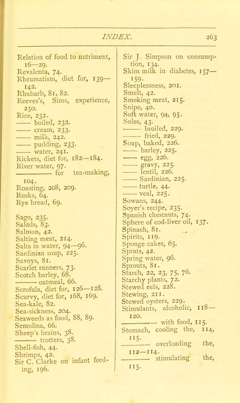 Relation of food to nutriment, 16—29. Revalenta, 74- Rheumatism, diet for, 139— 142. Rhubarb, 81, 82. Reeves’s, Sims, experience, 250. Rice, 232. boiled, 232. cream, 233. milk, 242. pudding, 233. water, 241. Rickets, diet for, 182—184. River water, 97. for tea-making, 104. Roasting, 208, 209. Rusks, 64. Rye bread, 69. Sago, 235. Salddsj 83; Salmon, 42. Salting meat, 214. Salts in water, 94—9^- Sardinian soup, 225- Savoys, 81. Scarlet nmners, 73. Scotch barley, 68. oatmeal, 66. Scrofula, diet for, 126—128. Scurvy, diet for, 168, 169. Sea-kale, 82. Sea-sickness, 204. Seaweeds as food, 88, 89- Semolina, 66. Sheep's brains, 38. — trotters, 38. Shell-fish, 44. Shrimps, 42. Sir C. Clarke on infant feed- ing, 196. Sir J. Simpson on consump- tion, 134. Skim milk in diabetes, 157— 159- Sleeplessness, 201. Smelt, 42. Smoking meat, 215- Snipe, 40. Soft water, 94, 95- Soles, 43. broiled, 229. fried, 229. Soup, baked, 226. barley, 225. egg, 226. gravy, 225. lentil, 226. Sardinian, 225. turtle, 44. veal, 225. So wans, 244. Soyer’s recipe, 235- Spanish chestnuts, 74. Sphere of cod-liver oil, 137. Spinach, 81. Spirits, 119. Sponge cakes, 65- Sprats, 42. Spring water, 96. Sprouts, 81. Starch, 22, 23, 75, 76. Starchy plants, 72. Stewed eels, 228. Stewing, 211. Stewed oysters, 229. Stimulants, alcoholic, tl8— 120. with food, 115- Stomach, cooling the, 114, ”S- overloading the, 112—114- — stimulating the, 115-