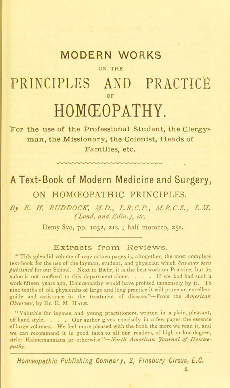 MODERN WORKS ON THE PRINCIPLES AND PRACTICE OF HOKEOPATHY. 'Fov the use of the Professional Student, the Clergy- man, the Missionary, the Coldnist, Heads of Families, etc. A Text-Book of Modern Medicine and Surgery, ON HOMCEOPATHIC PRINCIPLES. By E. H. RUDDOCK, M.D., L.R.C.P., M.R.C.S., L.M. (Land, and Edin.), etc. Demy 8vo, pp. 1032, 21s. ; half morocco, 25s. Extracts from Reviews.  This splendid volume of 1032 octavo pages is, altogether, the most complete text-book for the use of the layman, student, and physician which has ever been published for our School. Next to Bsehr, it is the best work on Practice, but its value is not confined to this department alone. . . .If we had had such a work fifteen years ago. Homoeopathy would have profited immensely by it. To nine-tenths of old physicians of large and long practice it will prove an e.xcellent guide and assistance in the treatment of disease.—From the American Observer, by Dr. E. M. Hale. “ Valuable for laymen and young practitioners, written in a plain, pleasant, off-hand style. . . . Our author gives concisely in a few pages the essence of large volumes. We feel more pleased with the book the more we read it, and we can recommend it in good faith to all our readers, of high or low degree, strict Hahnemannians or otherwise.”—North American Journal 0/ Homtco- pathy. Homceopathic Publishing Compary, 2, Finsbury Circus^ E.C. a