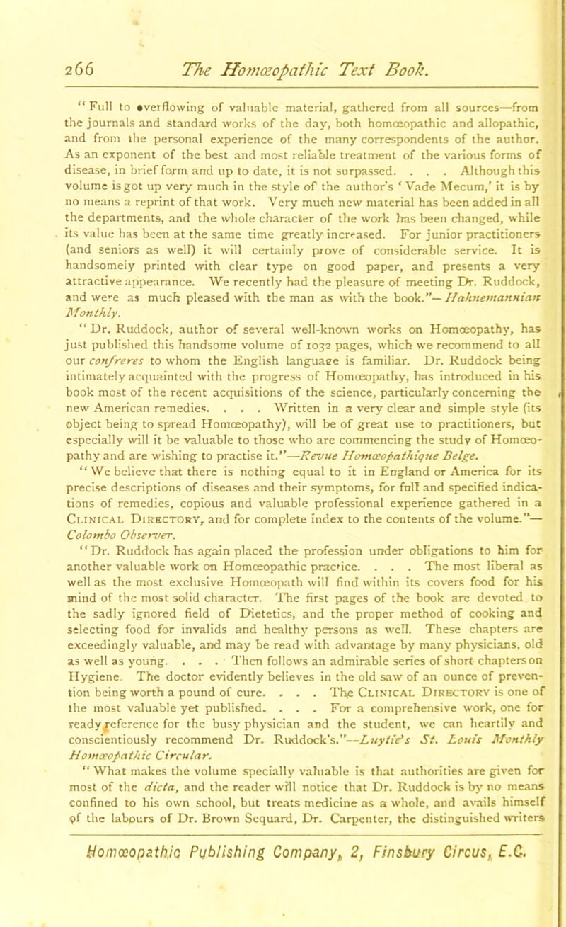 “Full to •verflowing of valuable material, gathered from all sources—from the journals and standard works of the day, both homoeopathic and allopathic, and from the personal experience of the many correspondents of the author. As an exponent of the best and most reliable treatment of the various forms of disease, in brief form and up to date, it is not surpassed. . . . Although this volume is got up very much in the style of the author’s ^ Vade Mecum,’ it is by no means a reprint of that work. Very much new material has been added in all the departments, and the whole character of the work has been changed, while its value has been at the same time greatly increased. For junior practitioners (and seniors as well) it will certainly prove of considerable service. It is handsomely printed with clear type on good paper, and presents a very attractive appearance. We recently had the pleasure of meeting Dr. Ruddock, and were as much pleased with the man as with the hooV..*’^ HaJmemanHiatt Monthly. “ Dr. Ruddock, author of several well-kncnvn works on Homceopathy, has just published this handsome volume of 1032 pages, which we recommend to all our confreres to whom the English language is familiar. Dr. Ruddock being intimately acquainted with the progress of Homoeopathy, has introduced in his book most of the recent acquisitions of the science, particularly concerning the new American remedies. . . . Written in a very clear and simple style (its object being to spread Homceopathy), will be of great use to practitioners, but especially will it be valuable to those w’ho are commencing the study of Homoeo- pathy and are wishing to practise it.**—Revue Hontceopathique Beige. “ We believe that there is nothing equal to it in England or America for its precise descriptions of diseases and their symptoms, for full and specified indica- tions of remedies, copious and valuable professional experience gathered in a Clinical Dii?hctorv, and for complete index to the contents of the volume.’*^ Colombo Observer. “Dr. Ruddock has again placed the profession under obligations to him for another valuable work on Homoeopathic pracrice. . . . The most liberal as well as the most exclusive Homceopath will find within its covers food for his mind of the most solid character. The first pages of the book are devoted to the sadly ignored field of Dietetics, and the proper method of cooking and selecting food for invalids and healthy persons as well. These chapters are exceedingly valuable, and may be read with advantage by many physicians, old as well as young. . . . Then follows an admirable series of short chapters on Hygiene. The doctor evidently believes in the old saw of an ounce of preven- tion being worth a pound of cure. - . , Tl\e Clinical Directory is one of the most valuable yet published. . . . For a comprehensive work, one for readyj^eference for the busy physician and the student, wc can heartily and conscientiously recommend Dr. Ruddock’s.”—JLuytiYs St. Louis Monthly Homa'opathic Circular, “ What makes the volume specially valuable is that authorities are given for most of the dicta, and the reader will notice that Dr. Ruddock is by no means confined to his own school, but treats medicine as a whole, and av^ails himself pf the labours of Dr. Brown Sequard, Dr. Carpenter, the distinguished writers