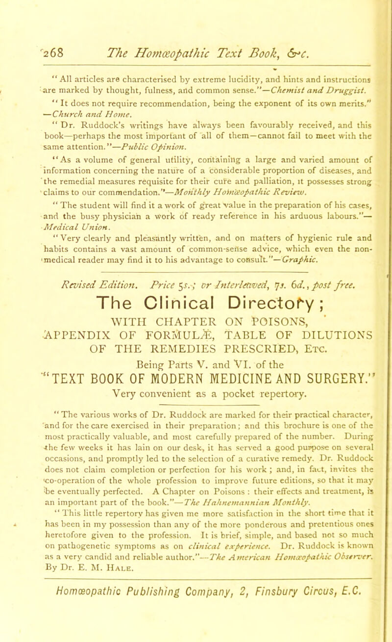 “All articles are characterised by extreme lucidity, and hints and instructions are marked by thought, fulness, and common sense.’*—and Druggist. It does not require recommendation, being the exponent of its own merits.’* ^Church and Home. “ Dr. Ruddock’s writings have always been favourably received, and this book—perhaps the most important of all of them—cannot fail to meet with the same attention.”—Public Opinioti. “As a volume of general utility, containing a large and varied amount of information concerning the nature of a considerable proportion of diseases, and the remedial measures requisite for their cute and palliation, it possesses strong claims to our commendation.'*—Monthly Hoin'osopathic Revie^v. “ The student will find it a work of great value in the preparation of his cases, and the busy physician a work of ready reference in his arduous labours.”— Medical Union. “Very clearly and pleasantly written, and on matters of hygienic rule and habits contains a vast amount of common-sefise advice, which even the non- 'medical reader may find it to his advantage to consult. Revised Edition, Pricers.; or Inierletived^ ^s. (yd, ^ post free. The Clinical Di^ecto^y; WITH CHAPTER ON POISONS, APPENDIX OF FORMULA, TABLE OF DILUTIONS OF THE REMEDIES PRESCRIED, Etc. Being Parts V. and Vl. of the ■“TEXT BOOK OF MODERN MEDICINE AND SURGERY.” Very convenient as a pocket repertory. “ The various works of Dr. Ruddock are marked for their practical character, 'and for the care e.xercised in their preparation ; and this brochure is one of the most practically valuable, and most carefully prepared of the number. During ^he few weeks it has lain on our desk-, it has served a good purpose on several occasions, and promptly led to the selection of a curative remedy. Dr. Ruddock does not claim completion or perfection for his work ; and, in fact, invites the •co-operation of the whole profession to improve future editions, so that it may te eventually perfected. A Chapter on Poisons : their effects and treatment, is an important part of the book.”—The Hahnemannian Monthly. “ This little repertory has given me more satisfaction in the short time that it has been in my possession than any of the more ponderous and pretentious ones heretofore given to the profession. It is brief, simple, and based not so much on pathogenetic symptoms as on clinical experience. Dr. Ruddock is known as a very candid and reliable author.”—The Atnerican liomccopathic Observer, By Dr. E. M. Hale.