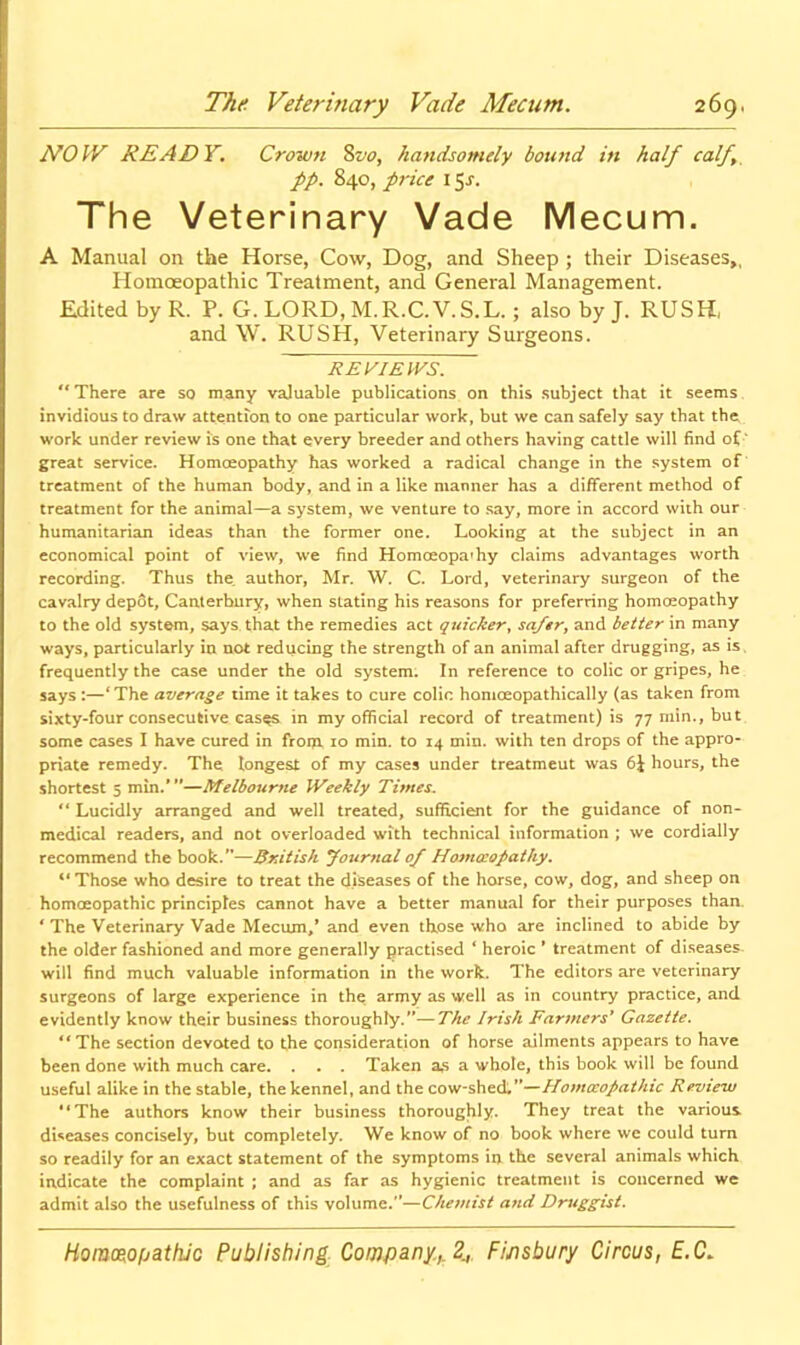 NOW READY. Crown Svo, handsomely bound in half calf,, pp. 840, pi-ice 15^. The Veterinary Vade Mecum. A Manual on the Horse, Cow, Dog, and Sheep ; their Diseases,, Homceopathic Treatment, and General Management. Edited byR. P. G. LORD, M.R.C.V.S.L.; also by J. RUSH, and \V. RUSH, Veterinary Surgeons. REVIEWS. '* There are so many vaJuable publications on this subject that it seems invidious to draw attention to one particular work, but we can safely say that the; work under review is one that every breeder and others having cattle will find oC‘ great service. Homoeopathy has worked a radical change in the system of treatment of the human body, and in a like manner has a different method of treatment for the animal—a system, we venture to say, more in accord with our humanitarian ideas than the former one. Looking at the subject in an economical point of view, we find Homceopa»hy claims advantages worth recording. Thus the. author, Mr. W. C. Lord, veterinary surgeon of the cavalry depot, Canterbury, when slating his reasons for preferring homoeopathy to the old system, says that the remedies act quicker^ sa/tr^ and better in many ways, particularly in not reducing the strength of an animal after drugging, as is. frequently the case under the old system. In reference to colic or gripes, he says :—‘The average time it takes to cure colic homoeopathically (as taken from sixty-four consecutive cas^ in my official record of treatment) is 77 min., but some cases I have cured in from 10 min. to 14 min. with ten drops of the appro- priate remedy. The longest of my cases under treatment was 6J hours, the shortest 5 min.*”—Melbourne Weekly Times. “ Lucidly arranged and well treated, sufifici^t for the guidance of non- medical readers, and not overloaded with technical information ; we cordially recommend the book.”—British yournal 0/ Homccopathy, “Those who desire to treat the diseases of the horse, cow, dog, and sheep on homoeopathic principles cannot have a better manual for their purposes than. ‘ The Veterinary Vade Meciun,* and even those who are inclined to abide by the older fashioned and more generally {practised ‘ heroic ' treatment of diseases will find much valuable information in the work. The editors are veterinary surgeons of large experience in the army as well as in country practice, and evidently know their business thoroughly.'*—The Irish Farmers* Gazette. “The section devoted to the consideration of horse ailments appears to have been done with much care. . , . Taken a,s a whole, this book will be found useful alike in the stable, the kennel, and the cow-shed. ”—Homceopathic Review “The authors know their business thoroughly. They treat the various dUeases concisely, but completely. We know of no book where we could turn so readily for an exact statement of the symptoms in the several animals which indicate the complaint ; and as far as hygienic treatment is concerned we admit also the usefulness of this volume.”—Chemist a7id Druggist.