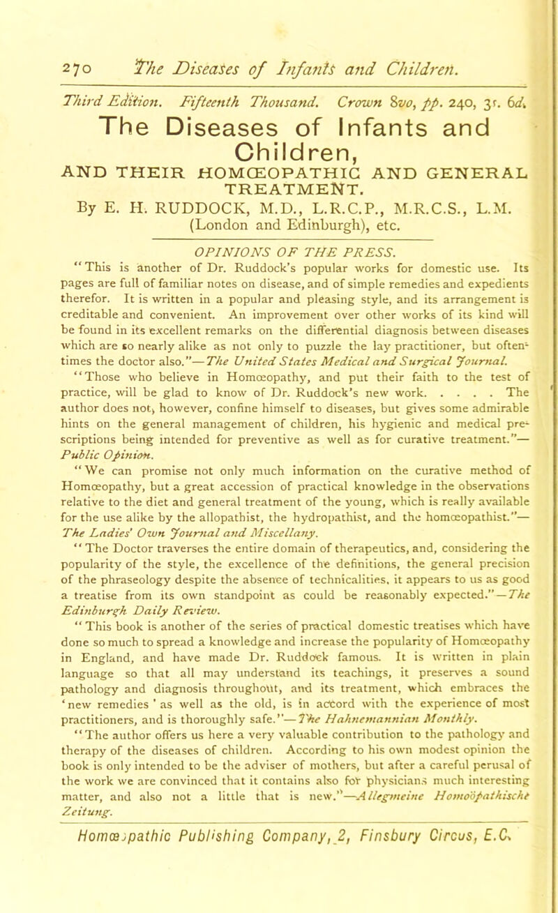 Third Edition. Fifteenth Thousand. Crown pp. 240, 3r. 6(4 The Diseases of Infants and Children, AND THEIR HOMCEOPATHIG AND GENERAL TREATMENT. By E. H. RUDDOCK, M.D., L.R.C.P., M.R.C.S., L.M. (London and Edinburgh), etc. OPINIONS OF THE PRESS, “This is another of Dr. Ruddock’s popular works for domestic use. Its pages are full of familiar notes on disease, and of simple remedies and expedients therefor. It is written in a popular and pleasing style, and its arrangement is creditable and convenient. An improvement over other works of its kind will be found in its excellent remarks on the differential diagnosis between diseases which are so nearly alike as not only to pu2zle the lay practitioner, but often- times the doctor also.”—The United States Medical and Surgical Journal, “Those who believe in Homceopathy, and put their faith to the test of practice, will be glad to know of Dr. Ruddock’s new work The author does not> however, confine himself to diseases, but gives some admirable hints on the general management of children, his hygienic and medical pre^ scriptions being intended for preventive as well as for curative treatment.”— Public 0/inioH. “We can promise not only much information on the curative method of Homoeopathy, but a great accession of practical knowledge in the observations relative to the diet and general treatment of the young, which is really available for the use alike by the allopathist, the hydropathlst, and the homoeopathist.”— The Ladies' Own Joii-nial and Miscellany. ** The Doctor traverses the entire domain of therapeutics, and, considering the popularity of the style, the excellence of the definitions, the general precision of the phraseology despite the absence of technicalities, it appears to us as good a treatise from its own standpoint as could be reasonably expected.—The Edinburgh Daily Rez’iew, “ This book is another of the series of practical domestic treatises which have done so much to spread a knowledge and increase the popularity of Homceopathy in England, and have made Dr. Ruddock famous. It is written in plain language so that all may understand its teachings, it preserves a sound pathology and diagnosis throughout, and its treatment, which embraces the ‘new remedies ’ as well as the old, is in accord with the experience of most practitioners, and is thoroughly safe.—The Hahnetnannian Monthly, “ The author offers us here a very valuable contribution to the pathology’’ and therapy of the diseases of children. According to his own modest opinion the book is only intended to be the adviser of mothers, but after a careful perusal of the work we are convinced that it contains also foV physicians much interesting matter, and also not a little that is new.*'—Allegmeine Homodfathische Zeiiung.