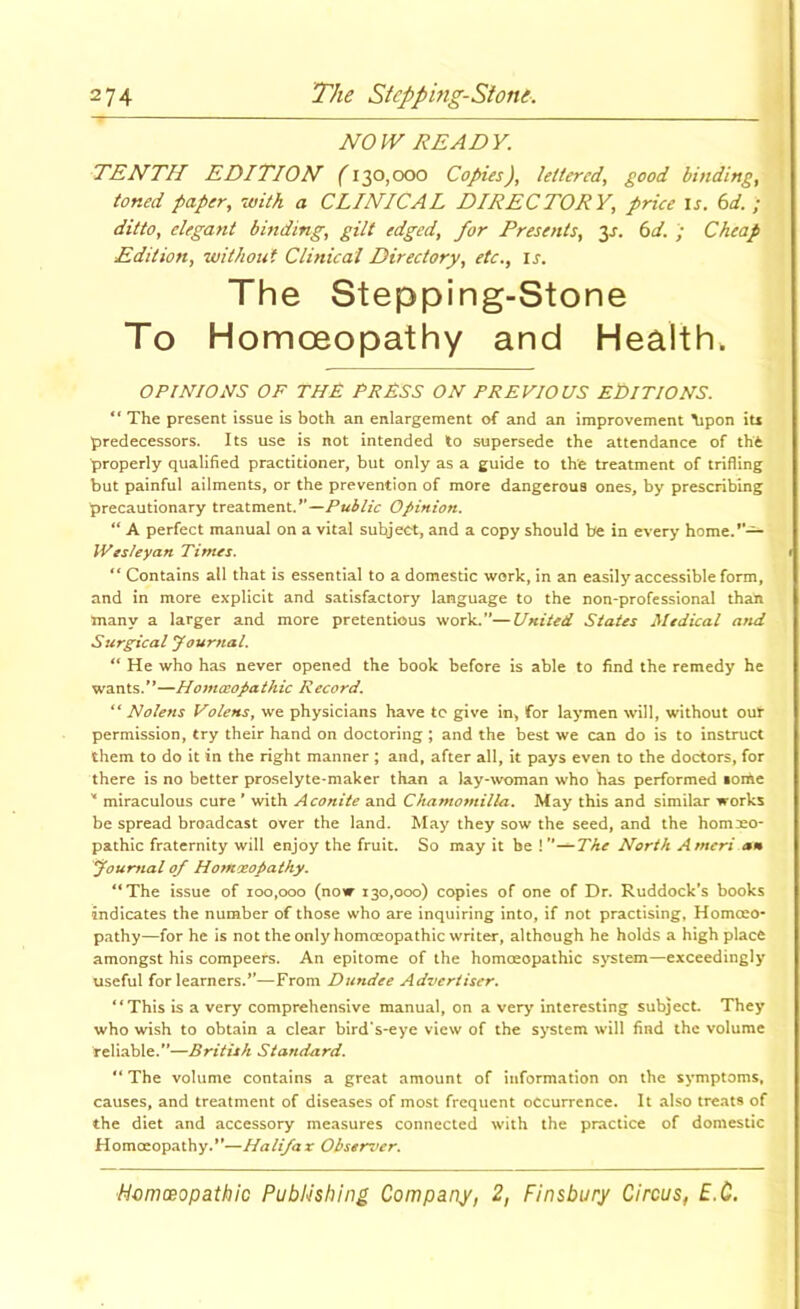 NOW READY. TENTH EDITION (130,000 Copies), lettered, good binding, toned paper, with a CLINICAL DIRECTORY, price is. 6d. ; ditto, elegant binding, gilt edged, for Presents, 3J. tsd. Cheap Edition, without Clinical Directory, etc., is. The Stepping-Stone To Homoeopathy and Health. OPrmONS OF THF PRFSS on previous EtllTIONS. “ The present issue is both an enlargement of and an improvement ^pon iu predecessors. Its use is not intended to supersede the attendance of tht properly qualified practitioner, but only as a guide to the treatment of trifling but painful ailments, or the prevention of more dangerous ones, by prescribing precautionary treatment.Opinion. “ A perfect manual on a vital subject, and a copy should be in every home.*— Wesieyan Times. ” Contains all that is essential to a domestic work, in an easily accessible form, and in more explicit and satisfactory language to the non-professional than many a larger and more pretentious work.”—United States Medical and Surgical yournal. “ He who has never opened the book before is able to find the remedy he wants.**—Homoeopathic Record. “ Nolens Volens, we physicians have to give in, for laymen will, without our permission, try their hand on doctoring ; and the best we can do is to instruct them to do it in the right manner ; and, after all, it pays even to the doctors, for there is no better proselyte-maker than a lay-woman who has performed lorae '* miraculous cure * with Aconite and Chamomilla. May this and similar works be spread broadcast over the land. May they sow the seed, and the homoeo- pathic fraternity will enjoy the fruit. So may it be !”—The North Ameri am Journal of Hotnoeopathy. **The issue of 100,000 (now 130,000) copies of one of Dr. Ruddock’s books indicates the number of those who are inquiring into, if not practising, Homoeo- pathy—for he is not the only homoeopathic writer, although he holds a high place amongst his compeers. An epitome of the homoeopathic s>'stem—exceedingly useful for learners.*’—From Dundee Advertiser. ‘‘This is a very comprehensive manual, on a very interesting subject. They who wish to obtain a clear bird’s-eye view of the system will find the volume reliable.”—British Standard. “The volume contains a great amount of information on the symptoms, causes, and treatment of diseases of most frequent occurrence. It also treats of the diet and accessory measures connected with the practice of domestic Homoeopathy.**—Halifax Observer.