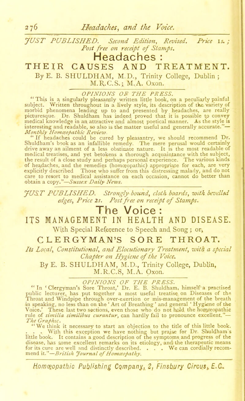 yUST PUBLISHED. Second Edition, Revised. Price IJ.; Post free on receipt of Stamps. H03.d3.Ch0S ' THEIR CAUSES AND TREATMENT. ByE. B. SHULDHAM, M.D., Trinity College, Dublin; M.B.C.S.;. M.A. Oxon. OPINIONS OR THE PRESS. ‘‘This is a singularly pleasantly written little book, on a peculiarly painful subject. Written throughout in a lively style, its description of the. variety of morbid phenomena leading up to and presented by headaches, are really picturesque. Dr. Shuldham has indeed proved that it is possible t,o convey medical knowledge in an attractive and almost poetical manner. As the style is interesting and readable, so also is the matter useful and generally accurate.”— Monthly Homoeopathic Review.  If headaches could be cured by pleasantry, we should recommend Dr. Shuldham’s book as an infallible remedy. The mere perusal would certainly drive away an ailment of a less obstinate nature. It is the most readable of medical treatises, and yet betokens a thorough acquaintance with the subject, the result of a close study and perhaps personal experience. The various kinds of headaches, and the remedies (homoeopathic) appropriate for each, are very explicitly described Those who suffer from this distressing malady, and do not care to resort to medical assistance on each occasion, cannot do better than obtain a copy.”—Sussex Daily News. yUS T PUBLISHED. Strongly- boimd, cloth- boards, iinth bevelled edges. Price 2s. Post free on receipt of Stamps. Th0 Voic0 : ITS MANAGEMENT IN HEALTH AND DISEASE. With Special Re(e?ence to Speech and Song ; or, CLERGYMAN’S SORE THROAT. Its Local, Constitutional, and Elocutionary Treatment, with a special Chapter on Hygiene of the Voice. By E. B. SHULDHAM, M.D., Trinity College, Dublin, M.R.C.S, M.A. Oxon. OPINIONS OF THE PRESS. “In ‘Clergyman’s Sore Throat,’ Dr. E. B. Shuldham, himself a practised public lecturer, has put together a most useful treatise, on Diseases of the Throat and Windpipe through over-exertion or mis-management of the breath in speaking, no less than on the ‘ Art of Breathing ’ and general ’ Hygiene of the Voice.’ These last two sections, even those who do not hold the homoeopathic rule of similia similibus curantur, can hardly fail to pronounce excellent.”— The Graphic. “We think it necessary to start an objection to the title of this little book. . . . With this exception we have nothing but prajse for Dr. Shuldham's little book. It contains a good description of the symptoms and progress of the disease, has some excellent remarks on its etiology, and the therapeutic means for its cure are well and distinctly described. . . . We can cordually recom- mend it.”—British Journal of Homoeopathy.