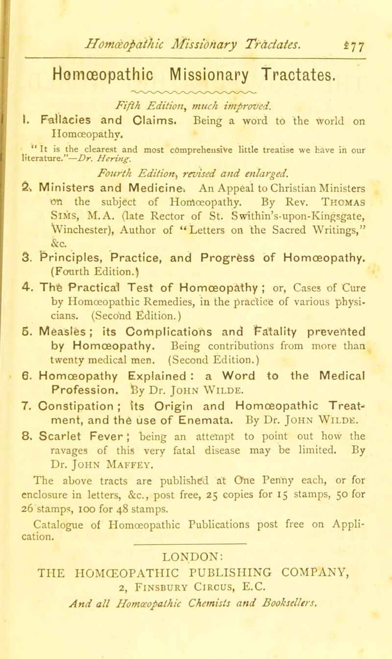 Homoeopathic Missionary Tractates. Fifth Edition, much improved. I. FaUaeies and Claims. Being a word to the world on Homoeopathy. “ It is the clearest and most comprehensive little treatise we have in our literature.”—Dr. Hcring. Fourth Edition, revised and enlarged. 2^ Ministers and Medicine. An Appeal to Christian Ministers cm the subject of Homoeopathy. By Rev. Thomas Sims, M.A. (late Rector of St. Swithin’s-upon-Kingsgate, Winchester), Author of “Letters on the Sacred Writings,” &c. 3. Principles, Practice, and ProgrfesS of Homoeopathy, (Fcmrth Edition.) 4. Thfe Practical Test of Homoeopathy; or. Cases of Cure by Homoeopathic Remedies, in the practice of various physi- cians. (Second Edition.) 5. Measles; its Cotnplicatioiis and Fatality prevented by Homoeopathy. Being contributions from more than twenty medical men. (Second Edition.) 6. Homoeopathy Explained : a Word to the Medical Profession. By Dr. John Wilde. 7. Constipation ; its Origin and Homceopathic Treat- ment, and the use of Enemata. By Dr. John Wilde. 8. Scarlet Fever; being an attempt to point out how the ravages of this very fatal disease may be limited. By Dr. John Maffey. The above tracts are published at One Penny each, or for enclosure in letters, &c., post free, 25 copies for 15 stamps, 50 for 26 stamps, 100 for 48 stamps. Catalogue of Homoeopathic Publications post free on Appli- cation. LONDON: THE HOMCEOPATHIC PUBLISHING COMPANY, 2, Finsbury Circus, E.C. And all Homceopathic Chemists and Booksellers,