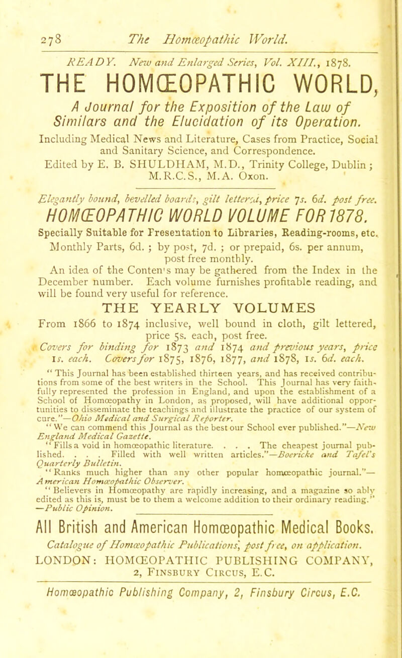 READY. Nnv and Enlai-ged Series, Vol. XIII., 1878. THE HOMEOPATHIC WORLD, A Journal for the Exposition of the Law of Similars and the Elucidation of its Operation. Including Medical News and Literature, Cases from Practice, Social and Sanitary Science, and Correspondence. Edited by E. B. SHULDPIAM, M.D., Trinity College, Dublin; M.R.C. S., M.A. Oxon. Elegantly bound, bevelled boards, gilt letterca, price ’]s. 6d. post free. H0M(E0PATHIC WORLD VOLUME FOR 1878. Specially Suitable for Presentation to Libraries, Reading-rooms, etc. Monthly Parts, 6d. ; by post, yd. ; or prepaid, 6s. per annum, post free monthly. An idea of the Conten's may be gathered from the Index in the December number. Each volume furnishes profitable reading, and will be found very useful for reference. THE YEARLY VOLUMES From 1866 to 1874 inclusive, well bound in cloth, gilt lettered, price 5s. each, post free. Covers for bmding for 1873 and 1874 and previous years, price \s. each. Covers for 1875, 1876, 1877, and 1878, is. 6d. each. “ This Journal has been established thirteen years, and has received contribu- tions from some of the best writers in the School. This Journal has ver>'faith- fully represented the profession in England, and upon the establishment of a School of Homoeopathy in London, as proposed, will have additional oppor- tunities to disseminate the teachings and illustrate the practice of our system of cure.”—Ohio Medical aitd Surgical Reporter. “ We can commend this Journal as the best our School ever published.”—Ne-ai England Medical Gazette. “ Fills a void in homoeopathic literature. . . . The cheapest journal pub- lished. . . . Filled with well written articles.”—and Ta/el's Quarterly Bulletin. “Ranks much higher than any other popular homoeopathic journal.”— A merican Homasopathic Observer. “ Believers in Homoeopathy are rapidly increasing, and a magazine so ably edited as this is, must be to them a welcome addition to their ordinary reading.” —Public Opinion. All British and American Homoeopathic Medical Books. Catalogue of Homceopathic Publications', post fee, on application. LONDON: HOMCEOPATHIC PUBLISHING COMPANY, 2, Finsbury Circus, E.C.