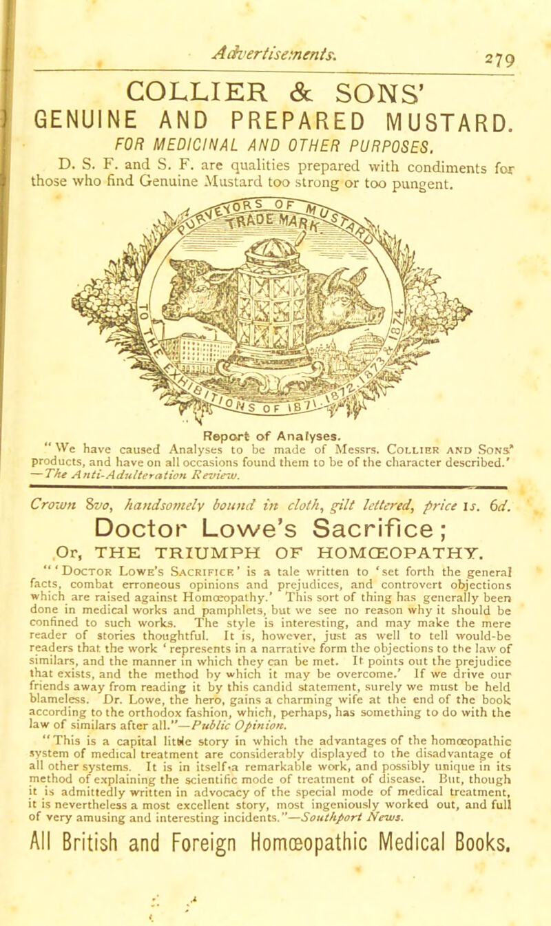 A ch’ertisemenis. 279 COLLIER & SONS’ GENUINE AND PREPARED MUSTARD. FOR MEDICINAL AND OTHER PURPOSES. D. S. F. and S. F. are qualities prepared with condiments for those who find Genuine Mustard too strong or too pungent. Report of Anafyses. “ We have caused Analyses to be made of Messrs. Collier and Sons’* products, and have on all occasions found them to be of the character described.' — The Anti-Adulteration Review. Crown 8z/o, handsotnely bound m cloth^ gilt lettered., price is. 6d. Doctor Lowe’s Sacrifice; Or, THE TRIUMPH OF HOMOEOPATHY. “‘Doctor Lowe’s Sacrifice’ is a tale written to ‘set forth the general facts, combat erroneous opinions and prejudices, and controvert objections which are raised against Homoeopathy.’ This sort of thing has generally been done in medical works and pamphlets, but we see no reason why it should be confined to such works. The style is interesting, and may make the mere reader of stories thoughtful. It is, however, just as well to tell would-be readers that, the work ‘ represents in a narrative form the objections to the law of similars, and the manner in which they can be met. It points out the prejudice that exists, and the method by which it may be overcome.’ If we drive our friends away from reading it by this candid statement, surely we must be held blameless. Dr. Lowe, the hero, gains a charming wife at the end of the book according to the orthodox fashion, which, perhaps, has something to do with the law of similars after all.—Public Opinion. “This is a capital litt>le story in which the advantages of the homoeopathic system of medical treatment are considerably displayed to the disadvantage of all other systems. It is in itself^a remarkable work, and possibly unique in its method of explaining the scientific mode of treatment of disease. But, though it is admittedly written in advocacy of the special mode of medical treatment, it is nevertheless a most excellent story, most ingeniously worked out, and full of very amusing and interesting incidents.”—Southport News. All British and Foreign Homoeopathic Medical Books.