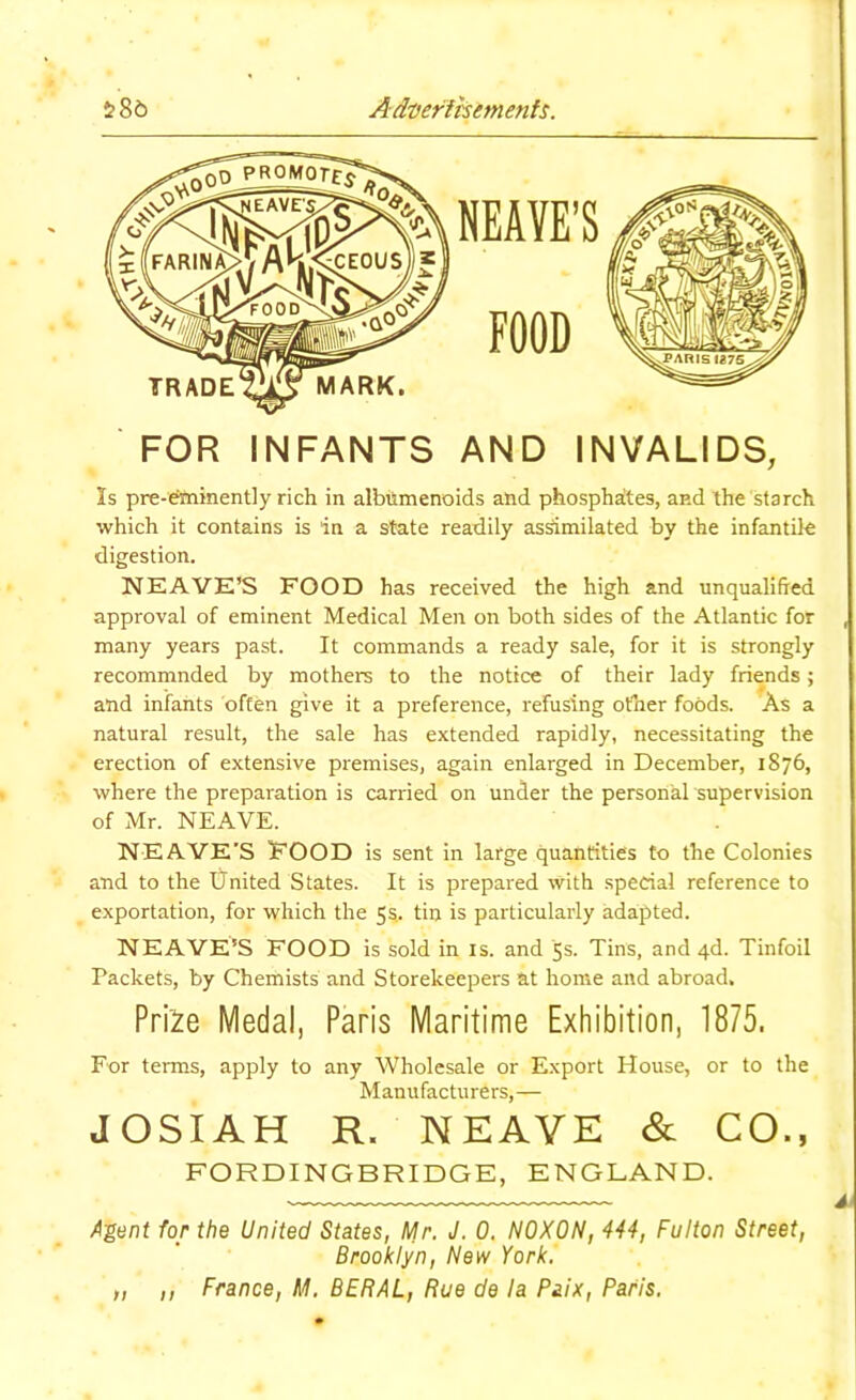 586 Ad'oeritsemenfs. FOR INFANTS AND INVALIDS, Is pre-^inently rich in albilmenoids and phosphates, and the starch which it contains is in a state readily assimilated by the infantile digestion. NEAVK’S FOOD has received the high and unqualified approval of eminent Medical Men on both sides of the Atlantic for many years past. It commands a ready sale, for it is strongly recommnded by mothers to the notice of their lady friends; and infants often give it a preference, refusing other foods. As a natural result, the sale has extended rapidly, necessitating the erection of extensive premises, again enlarged in December, 1876, where the preparation is carried on under the personal supervision of Mr. NEAVE. NEAVE'S FOOD is sent in large quantities to the Colonies and to the United States. It is prepared with special reference to exportation, for which the 5s.. tin is particularly adapted. NEAVE’S FOOD is sold in is. and 5s. Tins, and 4d. Tinfoil Packets, by Chemists and Storekeepers at home and abroad. Pri'2e Medal, Paris Maritime Exhibition, 1875. For terms, apply to any Wholesale or Export House, or to the Manufacturers,— JOSIAH R. NEAVE & CO., FORDINGBRIDGE, ENGLAND. A'gent for the United States, Mr. J. 0. NOXON, 444, Fulton Street, Brooklyn, New York, „ ,, France, M. BERAL, Rue de la Paix, Paris.