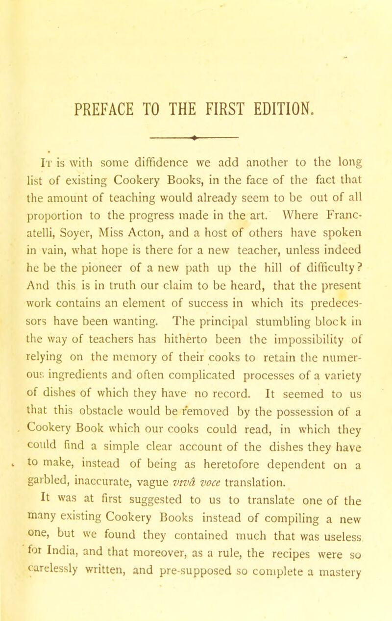 PREFACE TO THE FIRST EDITION. It is with some diffidence we add another to the long list of existing Cookery Books, in the face of the fact that the amount of teaching would already seem to be out of all proportion to the progress made in the art. Where Franc- atelli, Soyer, Miss Acton, and a host of others have spoken in vain, what hope is there for a new teacher, unless indeed he be the pioneer of a new path up the hill of difficulty ? And this is in truth our claim to be heard, that the present work contains an element of success in which its predeces- sors have been wanting. The principal stumbling block in the way of teachers has hitherto been the impossibility of relying on the memory of their cooks to retain the numer- ous ingredients and often complicated processes of a variety of dishes of which they have no record. It seemed to us that this obstacle vvould be removed by the possession of a Cookery Book which our cooks could read, in which they could find a simple clear account of the dishes they have to make, instead of being as heretofore dependent on a garbled, inaccurate, vague inva voce translation. It was at first suggested to us to translate one of the m.any existing Cookery Books instead of compiling a new one, but we found they contained much that was useless for India, and that moreover, as a rule, the recipes were so carelessly written, and pre-supposed so complete a mastery