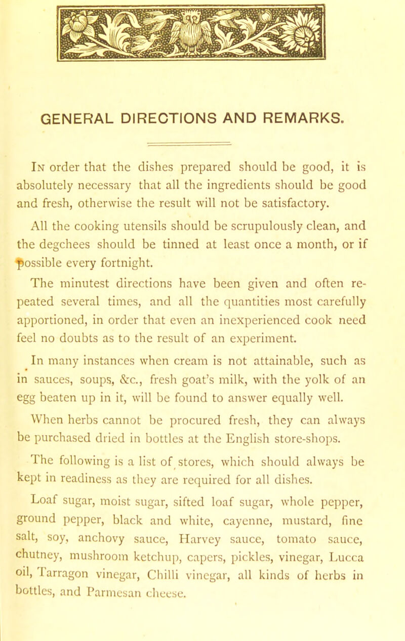 GENERAL DIRECTIONS AND REMARKS. In order that the dishes prepared should be good, it is absolutely necessary that all the ingredients should be good and fresh, otherwise the result will not be satisfactory. All the cooking utensils should be scrupulously clean, and the degchees should be tinned at least once a month, or if fiossible every fortnight. The minutest directions have been given and often re- peated several times, and all the quantities most carefully apportioned, in order that even an inexperienced cook need feel no doubts as to the result of an experiment. In many instances when cream is not attainable, such as in sauces, soups, &c., fresh goat’s milk, with the yolk of an egg beaten up in it, will be found to answer equally well. When herbs cannot be procured fresh, they can always be purchased dried in bottles at the English store-shops. The following is a list of stores, which should always be kept in readiness as they are required for all dishes. Loaf sugar, moist sugar, sifted loaf sugar, whole pepper, ground pepper, black and white, cayenne, mustard, fine salt, soy, anchovy sauce, Harvey sauce, tomato sauce, chutney, mushroom ketchup, capers, pickles, vinegar, Lucca oil, larragon vinegar. Chilli vinegar, all kinds of herbs in bottles, and Parmesan cheese.