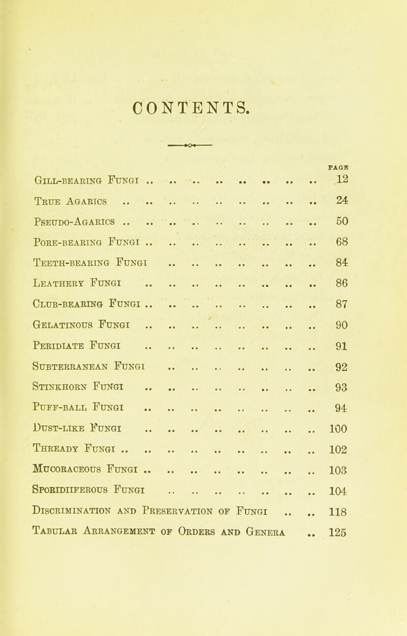 CONTENTS, PAGE Gill-bearing Fungi 12 True Agarics 24 Pseudo-Agarics 50 Pore-bearing Fungi 68 Teeth-bearing Fungi 84 Leathery Fungi 86 Club-bearing Fungi 87 Gelatinous Fungi 90 Peridiate Fungi 91 Subterranean Fungi 92 Stinkhorn Fungi 93 Puff-ball Fungi 94 Dust-like Fungi 100 Thready Fungi 102 Mucoraceous Fungi 103 Sporidiiferous Fungi 104 Discrimination and Preservation of Fungi .. .. 118 Tabular Arrangement of Orders and Genera .. 125