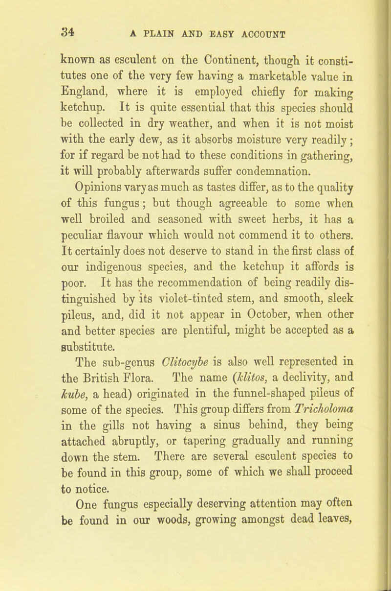 known as esculent on the Continent, though it consti- tutes one of the very few having a marketable value in England, where it is employed chiefly for making ketchup. It is quite essential that this species should be collected in dry weather, and when it is not moist with the early dew, as it absorbs moisture very readily; for if regard be not had to these conditions in gathering, it will probably afterwards suffer condemnation. Opinions varyas much as tastes differ, as to the quality of this fungus; but though agreeable to some when well broiled and seasoned with sweet herbs, it has a peculiar flavour which would not commend it to others. It certainly does not deserve to stand in the first class of our indigenous species, and the ketchup it affords is poor. It has the recommendation of being readily dis- tinguished by its violet-tinted stem, and smooth, sleek pileus, and, did it not appear in October, when other and better species are plentiful, might be accepted as a substitute. The sub-genus Clitocybe is also well represented in the British Flora. The name (klitos, a declivity, and kube, a head) originated in the funnel-shaped pileus of some of the species. This group differs from Tricholoma in the gills not having a sinus behind, they being attached abruptly, or tapering gradually and running down the stem. There are several esculent species to be found in this group, some of which we shall proceed to notice. One fungus especially deserving attention may often be found in our woods, growing amongst dead leaves,