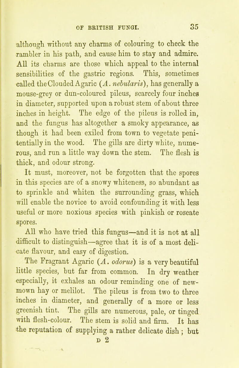 although without any charms of colouring to check the rambler in his path, and cause him to stay and admire. All its charms are those which appeal to the internal sensibilities of the gastric regions. This, sometimes called the Clouded Agaric (A. nebularis), has generally a mouse-grey or dun-coloured pileus, scarcely four inches in diameter, supported upon a robust stem of about three inches in height. The edge of the pileus is rolled in, and the fungus has altogether a smoky appearance, as though it had been exiled from town to vegetate peni- tentially in the wood. The gills are dirty white, nume- rous, and run a little way down the stem. The flesh is thick, and odour strong. It must, moreover, not be forgotten that the spores in this species are of a snowy whiteness, so abundant as to sprinkle and whiten the surrounding grass, which will enable the novice to avoid confounding it with less useful or more noxious species with pinkish or roseate spores. All who have tried this fungus—and it is not at all difficult to distinguish—agree that it is of a most deli- cate flavour, and easy of digestion. The Fragrant Agaric (A. odorus) is a very beautiful little species, but far from common. In dry weather especially, it exhales an odour reminding one of new- mown hay or melilot. The pileus is from two to three inches in diameter, and generally of a more or less greenish tint. The gills are numerous, pale, or tinged with flesh-colour. The stem is solid and firm. It has the reputation of supplying a rather delicate dish ; but d 2