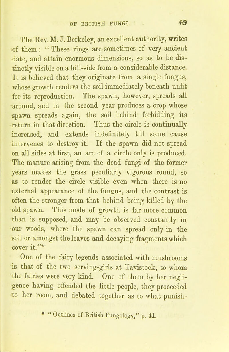 The Rev. M. J. Berkeley, an excellent authority, writes of them : “ These rings are sometimes of very ancient date, and attain enormous dimensions, so as to be dis- tinctly visible on a hill-side from a considerable distance. It is believed that they originate from a single fungus, whose growth renders the soil immediately beneath unfit for its reproduction. The spawn, however, spreads all around, and in the second year produces a crop whose spawn spreads again, the soil behind forbidding its return in that direction. Thus the circle is continually increased, and extends indefinitely till some cause intervenes to destroy it. If the spawn did not spread on all sides at first, an arc of a circle only is produced. The manure arising from the dead fungi of the former years makes the grass peculiarly vigorous round, so as to render the circle visible even when there is no external appearance of the fungus, and the contrast is often the stronger from that behind being killed by the old spawn. This mode of growth is far more common than is supposed, and may be observed constantly in our woods, where the spawn can spread only in the soil or amongst the leaves and decaying fragments which cover it.”* One of the fairy legends associated with mushrooms is that of the two serving-girls at Tavistock, to whom the fairies were very kind. One of them by her negli- gence having offended the little people, they proceeded to her room, and debated together as to what punish- * “ Outlines of British Bungology,” p. 41.