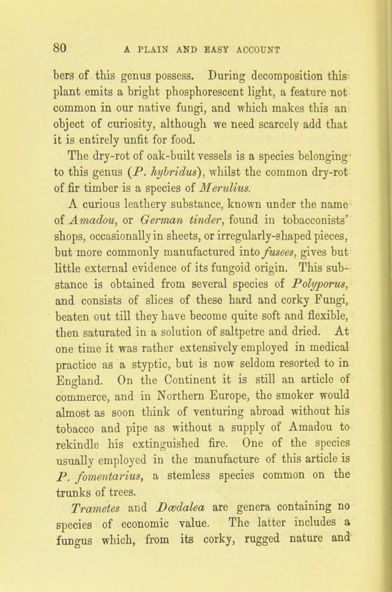 bers of this genus possess. During decomposition this plant emits a bright phosphorescent light, a feature not common in our native fungi, and which makes this an object of curiosity, although we need scarcely add that it is entirely unfit for food. The dry-rot of oak-built vessels is a species belonging- to this genus (P. hybridus), whilst the common dry-rot of fir timber is a species of Merulius. A curious leathery substance, known under the name of Amadou, or German tinder, found in tobacconists’ shops, occasionally in sheets, or irregularly-shaped pieces, but more commonly manufactured into fusees, gives but little external evidence of its fungoid origin. This sub- stance is obtained from several species of Polyporus, and consists of slices of these hard and corky Fungi, beaten out till they have become quite soft and flexible, then saturated in a solution of saltpetre and dried. At one time it was rather extensively employed in medical practice as a styptic, but is now seldom resorted to in England. On the Continent it is still an article of commerce, and in Northern Europe, the smoker would almost as soon think of venturing abroad without his tobacco and pipe as without a supply of Amadou to rekindle his extinguished fire. One of the species usually employed in the manufacture of this article is P. fomentarius, a stemless species common on the trunks of trees. Trametes and Dcedalea are genera containing no species of economic value. The latter includes a fungus which, from its corky, rugged nature and