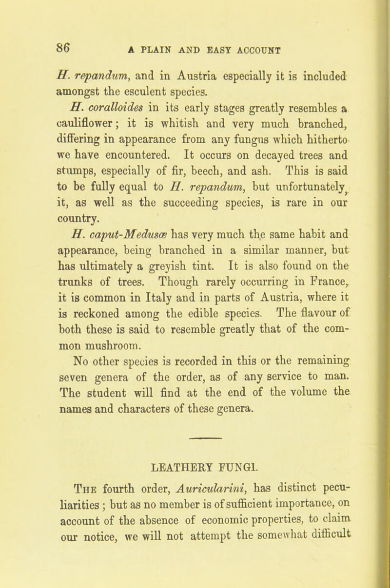 H. repandum, and in Austria especially it is included amongst the esculent species. H. coralloides in its early stages greatly resembles a cauliflower; it is whitish and very much branched, differing in appearance from any fungus which hitherto we have encountered. It occurs on decayed trees and stumps, especially of fir, beech, and ash. This is said to be fully equal to H. repandum, but unfortunately ? it, as well as the succeeding species, is rare in our country. H. caput-Medusce has very much the same habit and appearance, being branched in a similar manner, but has ultimately a greyish tint. It is also found on the trunks of trees. Though rarely occurring in France,, it is common in Italy and in parts of Austria, where it is reckoned among the edible species. The flavour of both these is said to resemble greatly that of the com- mon mushroom. No other species is recorded in this or the remaining seven genera of the order, as of any service to man. The student will find at the end of the volume the names and characters of these genera. LEATHERY FUNGI. The fourth order, Auricularini, has distinct pecu- liarities ; but as no member is of sufficient importance, on account of the absence of economic properties, to claim our notice, we will not attempt the somewhat difficult