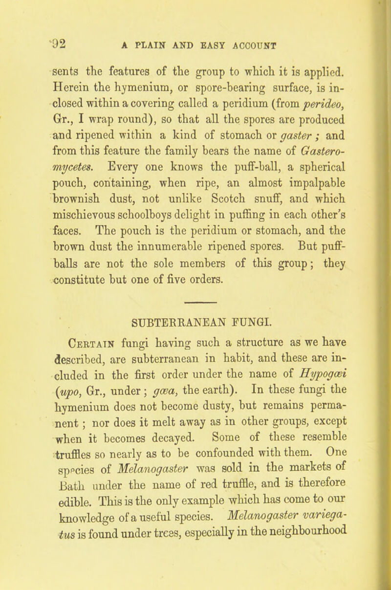 sents the features of the group to which it is applied. Herein the hymcnium, or spore-bearing surface, is in- closed within a covering called a peridium (from perideo, Gr., I wrap round), so that all the spores are produced and ripened within a kind of stomach or paster ; and from this feature the family bears the name of Gastero- mycetes. Every one knows the puff-ball, a spherical pouch, containing, when ripe, an almost impalpable brownish dust, not unlike Scotch snuff, and which mischievous schoolboys delight in puffing in each other’s faces. The pouch is the peridium or stomach, and the brown dust the innumerable ripened spores. But puff- balls are not the sole members of this group; they constitute but one of five orders. SUBTERRANEAN FUNGI. Certain fungi having such a structure as we have described, are subterranean in habit, and these are in- cluded in the first order under the name of Hypogcei (upo, Gr., under; gcea, the earth). In these fungi the hymenium does not become dusty, but remains perma- nent ; nor does it melt away as in other groups, except when it becomes decayed. Some of these resemble truffles so nearly as to be confounded with them. One species of Melanogaster was sold in the markets of Bath under the name of red truffle, and is therefore edible. This is the only example which has come to our knowledge of a useful species. Melanogaster variega- tus is found under trees, especially in the neighbourhood