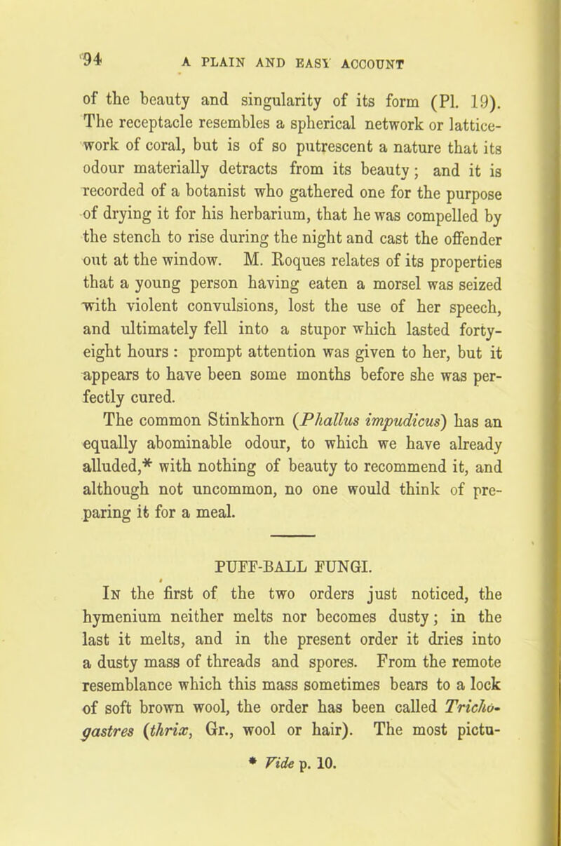 of the beauty and singularity of its form (PI. 19). The receptacle resembles a spherical network or lattice- work of coral, but is of so putrescent a nature that its odour materially detracts from its beauty; and it is recorded of a botanist who gathered one for the purpose of drying it for his herbarium, that he was compelled by the stench to rise during the night and cast the offender out at the window. M. Roques relates of its properties that a young person having eaten a morsel was seized ■with violent convulsions, lost the use of her speech, and ultimately fell into a stupor which lasted forty- eight hours : prompt attention was given to her, but it appears to have been some months before she was per- fectly cured. The common Stinkhorn {Phallus impudicus) has an equally abominable odour, to which we have already alluded,* with nothing of beauty to recommend it, and although not uncommon, no one would think of pre- paring it for a meal. PUFE-BALL EUNGI. i In the first of the two orders just noticed, the hymenium neither melts nor becomes dusty; in the last it melts, and in the present order it dries into a dusty mass of threads and spores. From the remote resemblance which this mass sometimes bears to a lock of soft brown wool, the order has been called Tricho- gastres (thrix, Gr., wool or hair). The most pictu- * Vide p. 10.