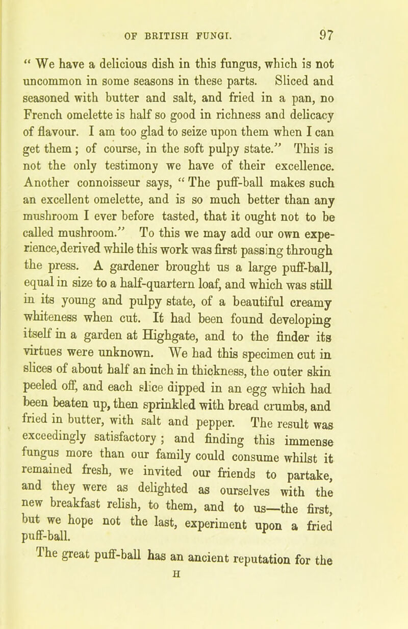 “ We have a delicious dish in this fungus, which is not uncommon in some seasons in these parts. Sliced and seasoned with butter and salt, and fried in a pan, no French omelette is half so good in richness and delicacy of flavour. I am too glad to seize upon them when I can get them ; of course, in the soft pulpy state. This is not the only testimony we have of their excellence. Another connoisseur says, “ The puff-ball makes such an excellent omelette, and is so much better than any mushroom I ever before tasted, that it ought not to be called mushroom/' To this we may add our own expe- rience, derived while this work was first passing through the press. A gardener brought us a large puff-ball, equal in size to a half-quartern loaf, and which was still in its young and pulpy state, of a beautiful creamy whiteness when cut. It had been found developing itself in a garden at Highgate, and to the finder its virtues were unknown. We had this specimen cut in slices of about half an inch in thickness, the outer skin peeled off, and each slice dipped in an egg which had been beaten up, then sprinkled with bread crumbs, and fried in butter, with salt and pepper. The result was exceedingly satisfactory; and finding this immense iungus more than our family could consume whilst it remained fresh, we invited our friends to partake, and they were as delighted as ourselves with the new breakfast relish, to them, and to us—the first, but we hope not the last, experiment upon a fried puff-ball. I he great puff-ball has an ancient reputation for the h