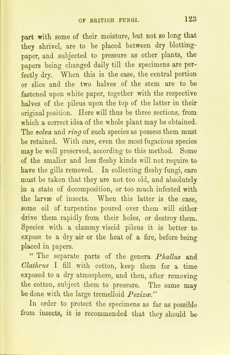 part with some of their moisture, but not so long that they shrivel, are to he placed between dry blotting- paper, and subjected to pressure as other plants, the papers being changed daily till the specimens are per- fectly dry. When this is the case, the central portion or slice and the two halves of the stem are to be fastened upon white paper, together with the respective halves of the pileus upon the top of the latter in their original position. Here will thus be three sections, from which a correct idea of the whole plant may be obtained. The volva and ring of such species as possess them must be retained. With care, even the most fugacious species may be well preserved, according to this method. Some of the smaller and less fleshy kinds will not require to have the gills removed. In collecting fleshy fungi, care must be taken that they are not too old, and absolutely in a state of decomposition, or too much infested with the larvae of insects. When this latter is the case, some oil of turpentine poured over them will either drive them rapidly from their holes, or destroy them. Species with a clammy viscid pileus it is better to expose to a dry air or the heat of a fire, before being placed in papers. “ The separate parts of the genera Phallus and Clathrus I fill with cotton, keep them for a time exposed to a dry atmosphere, and then, after removing the cotton, subject them to pressure. The same may be done with the large tremelloid Pezizce.” In order to protect the specimens as far as possible from insects, it is recommended that they should be