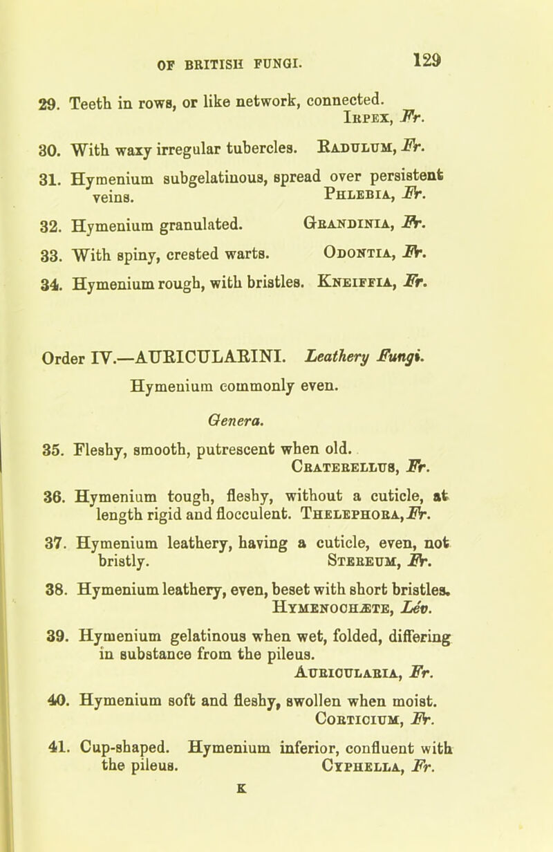 29. Teeth in rows, or like network, connected. Irpex, Fr. 30. With waxy irregular tubercles. Radulum, Fr. 31. Hymenium subgelatiuous, spread over persistent veins. Phlebia, Fr. 32. Hymenium granulated. Grandinia, Fr. 33. With spiny, crested warts. Odontia, Fr. 34. Hymenium rough, with bristles. Kneiffia, Fr. Order IV.—AURICULARINI. Leathery Fungi. Hymenium commonly even. Genera. 35. Fleshy, smooth, putrescent when old. Craterellus, Fr. 36. Hymenium tough, fleshy, without a cuticle, at length rigid and flocculent. Thelephora,FV. 37. Hymenium leathery, having a cuticle, even, not bristly. Stereum, Fr. 38. Hymenium leathery, even, beset with short bristles. Hymenoch^te, Lev. 39. Hymenium gelatinous when wet, folded, differing in Bubstance from the pileus. Aurigttlaeia, Fr. 40. Hymenium soft and fleshy, swollen when moist. Corticium, Fr. 41. Cup-shaped. Hymenium inferior, confluent with the pileus. Cyphella, Fr. K