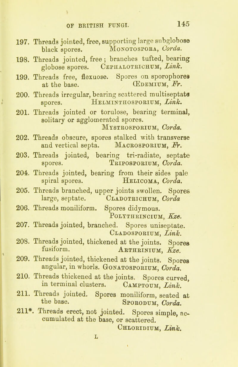 197. Threads jointed, free, supporting large snbglobose black spores. Monotospora, Corda. 198. Threads jointed, free; branches tufted, bearing globose spores. Cephalotrichum, Link. 199. Threads free, flexuose. Spores on sporophores at the base. CEdemium, Fr. 200. Threads irregular, bearing scattered raultiseptata spores. Helminthosporium, Link. 201. Threads jointed or torulose, bearing terminal, solitary or agglomerated spores. Mystrosporium, Corda. 202. Threads obscure, spores stalked with transverse and vertical septa. Macrosporium, Fr. 203. Threads jointed, bearing tri-radiate, septate spores. Triposporium, Corda. 204. Threads jointed, bearing from their sides pale spiral spores. Helicoma, Corda. 205. Threads branched, upper joints swollen. Spores large, septate. Cladotrichum, Corda 206. Threads moniliform. Spores didymous. POLYTHRINCIUM, Kze. 207. Threads jointed, branched. Spores uniseptate. Cladosporium, Link. 208. Threads jointed, thickened at the joints. Spores fusiform. Arthrinium, ILse. 209. Threads jointed, thickened at the joints. Spores angular, in whorls. Gonatosporium, Corda. 210. Threads thickened at the joints. Spores curved, in terminal clusters. Camptoum, Link. 211. Threads jointed. Spores moniliform, seated at the base. Sporodum, Corda. 211*. Threads erect, not jointed. Spores simple, ac- cumulated at the base, or scattered. Chloridium, Link. L