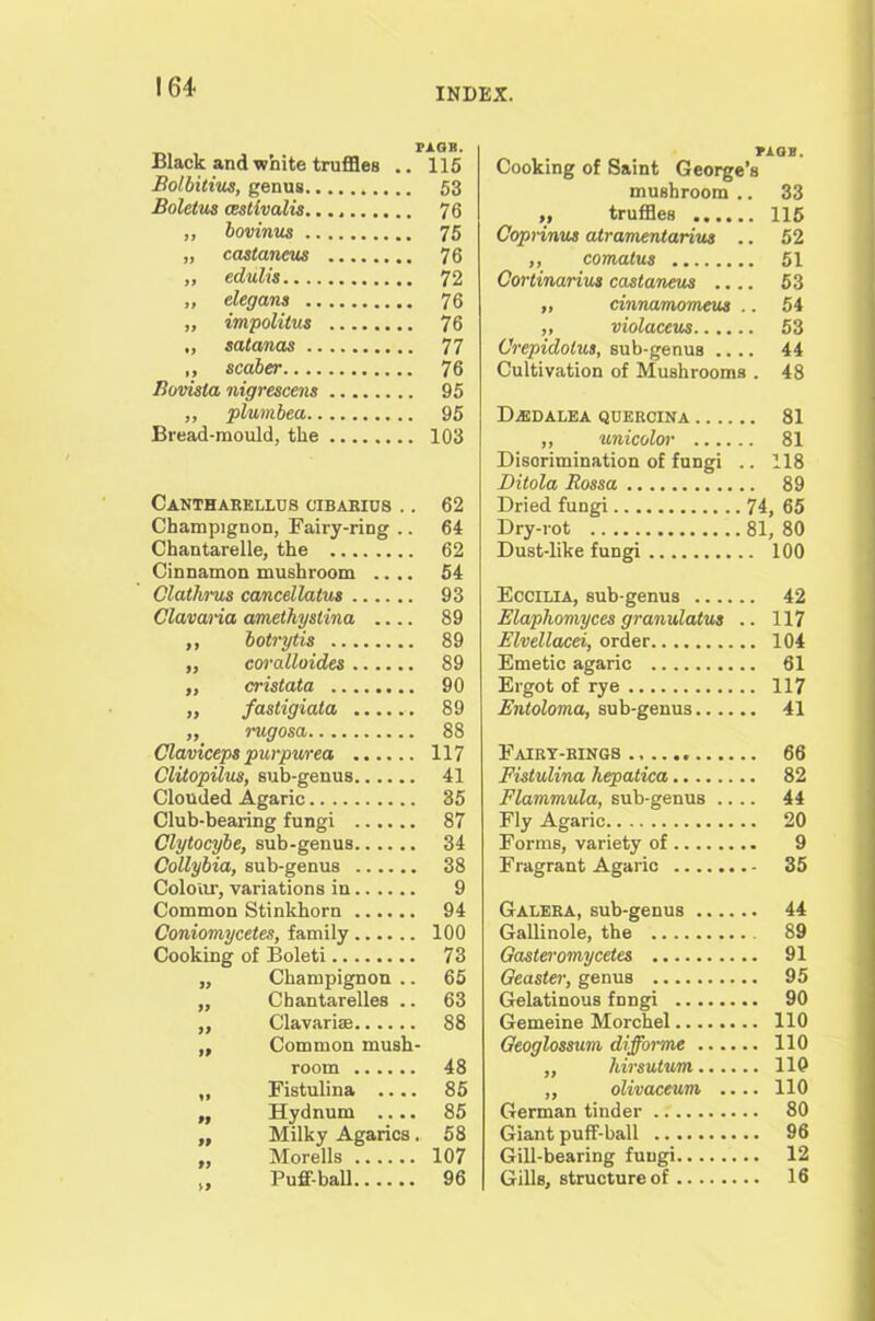 Black and white truffles .. 115 Bolbitius, genus 53 Boletus aestivalis. 76 ,, bovinus 75 „ castaneus 76 „ edulis 72 ,, elegans 76 „ impolilus 76 ., satanas 77 „ scaber 76 Bovisla nigrescens 95 ,, plumbea 95 Bread-mould, the 103 Cantharkllus cibarius .. 62 Champignon, Fairy-ring .. 64 Chantarelle, the 62 Cinnamon mushroom .... 54 Clathrus cancellatus 93 Clavaria amethyslina 89 ,, botrytis 89 „ coralloides 89 ,, cristata 90 „ fastigiata 89 „ irngosa 88 Claviceps purpurea 117 Clitopilus, sub-genus 41 Clouded Agaric 35 Club-bearing fungi 87 Clytocybe, sub-genus 34 Collybia, sub-genus 38 Colour, variations in 9 Common Stinkhorn 94 Coniomycetes, family 100 Cooking of Boleti 73 ,, Champignon .. 65 „ Cbantarelles .. 63 „ Clavariae 88 „ Common mush- room 48 „ Fistulina 85 „ Hydnum 85 „ Milky Agarics. 58 ,, Morells 107 Puff-ball 96 nos. Cooking of Saint George’s mushroom.. 33 „ truffles 115 Coprinus atramentarius .. 52 ,, comatus 51 Cortinarius castaneus 53 „ cinnamomeus .. 54 „ violaccus 53 Crepidotus, sub-genus .... 44 Cultivation of Mushrooms . 48 DiEDALEA QOEROINA 81 „ unicolor 81 Discrimination of fungi .. 118 Ditola Eossa 89 Dried fungi 74, 65 Dry-rot 81, 80 Dust-like fungi 100 Eccilia, sub-genus 42 Elapliomyces granulatus .. 117 Elvellacei, order 104 Emetic agaric 61 Ergot of rye 117 Entoloma, sub-genus 41 Fairy-rings 66 Fistulina hepatica 82 Flammula, sub-genus .... 44 Fly Agaric 20 Forms, variety of 9 Fragrant Agaric 35 Galera, sub-genus 44 Gallinole, the 89 Gasteromycetes 91 Geaster, genus 95 Gelatinous fnngi 90 Gemeine Morchel 110 Geoglossum diffortne 110 ,, hirsutum 110 ,, olivaceurn .... 110 German tinder 80 Giant puff-ball 96 Gill-bearing fungi 12 Gills, structure of 16