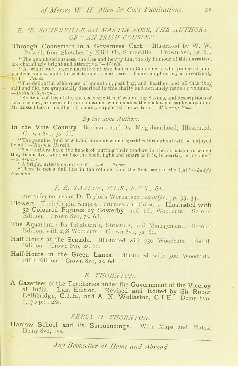 E. CE. SOMERVILLE and MARTIN ROSS, THE AUTHORS OF “ AN IRISH COUSIN.” Through Connemara in a Governess Cart. Illustrated by W. W. Russell, from Sketches by Edith CE. Somerville. Crown 8vo, 3s. 6d. “ The quaint seriousness, the free and hearty fun, the sly humour of this narrative, are charmingly bright and attractive.”— World. “A bright and breezy narrative of two ladies in Connemara who preferred inde- pendence and a mule to society and a mail car. Their simple story is divertingly ~tt Id.”—Times. “ The delightful wilderness of mountain, peat bog, and heather, and all that they said and did, are graphically described in this chatty and extremely readable volume.” —Daily Telegraph. “Sketches of Irish Life, the eccentricities of wandering Saxons, and descriptions of local scenery, arc worked up in a manner which makes the book a pleasant companion. Mr llussell has in his illustration ably supported the writers.”—Morning Post. By the same Authors. In the Vine Country —Bordeaux and its Neighbourhood, Illustrated. Crown Svo, 3s. 6d. “ The genuine fund of wit and humour which sparkles throughout will lie enjoyed by all.—Glasgow Herald. “ The authors have the knack of putting their readers in the situation in which they themselves were, and so the book, light and smart as it is, is heartily enjoyable.” — Scotsman. “ A bright, artless narrative of travel.”— Times. “There is not a dull line in tho volume from tbo first page to tlio last.”—Ladu's Pictorial. J. E. TAYLOR, F.L.S., F.G.S., &c. For fuller notices of Dr Taylor’s Works, see Scientific, pp. 33, 34. Flowers : Their Origin, Shapes, Perfumes, and Colours. Illustrated with 32 Coloured Figures by Sowerby, and 161 Woodcuts. Second Edition. Crown 8vo, 7s. 6d. The Aquarium : Its Inhabitants, Structure, and Management. Second Edition, with 238 Woodcuts. Crown Svo, 3s. 6d. Half-Hours at the Seaside. Illustrated with 250 Woodcuts. Fourth Edition. Crown Svo, 2s. 6d. ^a*^\^our? . \n the Green Lanes. Illustrated with 300 Woodcuts. Fifth Edition. Crown Svo, 2s. 6d. E. THORNTON. A Gazetteer of the Territories under the Government of the Viceroy of India. Last Edition. Revised and Edited by Sir Roper Lethbridge, C.I.E., and A. N. Wollaston, C.I.E. Demy SVo 1,070 pp., 28s. ’ PERCY M. THORNTON. Harrow School and its Surroundings. With Maps and Plates Demy Svo, 15s.