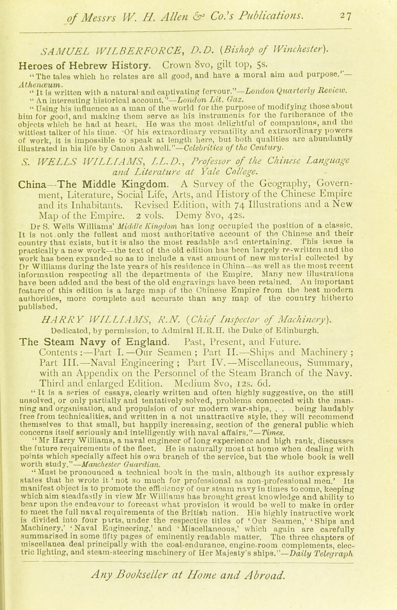 SAMUEL WILBER FORCE, D.D. (Bishop of Winchester). Heroes of Hebrew History. Crown 8vo, gilt top, 5s. “Tho tales which ho relates are all good, and have a moral aim aud purpose. Athenaeum,. . 41 It is written with a natural and captivating fervour.’'—London Quarterly lieotcw. “ An interesting historical account.”—London Lit. Gaz. “ Using his influence as a man of the world for the purpose of modifying those about him for good, and making them servo as his instruments for tho furtherance of the objects which he had at heart. He was the most delightful of companions, and the wittiest talker of his time. -Of his extraordinary versatility and extraordinary powers of work, it is impossible to speak at length here, but both qualities are abundantly illustrated in his lifo by Canon Asliwell.”—Celebrities of the Century. S. WELLS WILLIAMS, I.L.D., Professor of the Chinese Language and Literature at Yale College. China—The Middle Kingdom. A Survey of the Geography, Govern- ment, Literature, Social Life, Arts, and I Iistory of the Chinese Empire and its Inhabitants. Revised Edition, with 74 Illustrations and a New Map of the Empire. 2 vols. Demy 8vo, 42s. Dr S. Wells Williams’ Middle Kingdom has long occupied the position of a classic. It is not only the fullest and most authoritative account of the Chinese and their country that exists, hut it is also the most readable and entertaining. This issue is practically a new work—the text of the old edition has been largely re-written and tho work has been expanded so as to include a vast amount of new material collected by Dr Williams during the late years oT his residence in China—as well as the most recent information respecting all the departments of the Empire. Many now illustrations have been addod and the best of the old engravings have been retained. A11 important feature of this odition is a large map of tho Chinese Empire from the best modern authorities, more complete aud accurate than any map of the country hitherto published. MARRY WILLIAMS, R.M. {Chief Inspector of Machinery). Dedicated, by permission, to Admiral H.B..II. the Duke of Edinburgh. The Steam Navy of England. Past, Present, and Future. Contents:—Part I.—Our Seamen; Part II.—Ships and Machinery; Part III.—-Naval Engineering; Part IV.—Miscellaneous, Summary, with an Appendix on the Personnel of the Steam Branch of the Navy. Third and enlarged Edition. Medium 8vo, 12s. 6d. “ It is a scries of essays, clearly written aud often highly suggestive, on the still unsolved, or only partially and tentatively solved, problems connected with the man- ning and organisation, and propulsion of our modern war-ships, . . being laudably free from technicalities, and written in a not unattractive style, they will recommend themselves to that small, but happily increasing, section of the general public which concerns itself seriously ami intelligently with naval affairs.—Times. “ Mr Harry Williams, a naval engineer of long experience and high rank, discusses the future requirements of the fleet. Ho is naturally most at homo when dealing with points which specially affect his own branch of the service, but the wTholo book is well worth study.”—Manchester Guardian. “ Must be pronounced a technical book in the main, although its author expressly states that he wrote it ‘not so much for professional as non-professional men.’ Its manifest ohject- is to promote tho efficiency of our steam navy iu times to come, keeping which aim steadfastly in view Mr Williams has brought great knowledge and ability to bear upon the endeavour to forecast what provision it would be well to make in order to meet the full naval requirements of the British nation. His highly instructive work is divided into four puts, under the respective titles of ‘Our Seamen,’ ‘Ships and Machinery,’ ‘Naval Engineering,’ and ‘Miscellaneous,’ which again are carefully summarised in some tlfty pages of eminently readable matter. Tho three chapters of iniscellauea deal principally with tho coal-endurance, engine-room complements, elec- tric lighting, and steam-Htecring machinery of Her Majesty's ships.”—Daily Telegraph