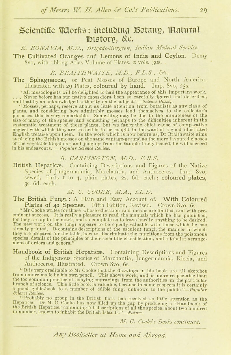 Scientific Morfis: fnclubfng Botany, IRatural UMstorg, dc. E. BONA VIA, M.D., Brigade-Surgeon, Indian Medical Service. The Cultivated Oranges and Lemons of India and Ceylon. Demy Svo, with oblong Atlas Volume of Plates, 2 vols. 30s. R. BRAITHWAITE, M.D., F.L.S., &c. The Sphagnacese, or Peat Mosses of Europe and North America. Illustrated with 29 Plates, coloured by hand. Imp. Svo, 25s. “ All museologists will be delighted to hail the appearance of this important work. . . . Never before has our native moss-flora been so carefully figured and described, and that by an acknowledged authority on the subject.”—Science Gossip. li Mosses, perhaps, receive about as little attention from botauists as any class of plants, and considering how admirably mosses land themselves to the collector’s purposes, this is very remarkable. Something may bo duo to the minuteness of the size of many of the species, and something perhaps to the difficulties inherent in the systematic treatment of these plants; but we fancy the chief cause of comparative neglect with which they are treated is to be sought in the want of a good illustrated English treatise upon them. In the work which is now before us, Dr Braithwaite aims at placing tbo British mosses on the same vantage-ground as tho more favoured classes of the vegetable kingdom; and judging from the sample lately issued, he will succeed in his endeavours.”—Popular Science Review. B. CARRINGTON, M.D., F.R.S. British Hepatic®. Containing Descriptions and Figures of the Native Species of Jungermannia, Marchantia, and Anthoceros. Imp. Svo, sewed, Parts 1 to 4, plain plates, 2s. 6d. each ; coloured plates, 3s. 6d. each. M. C. COOKE, M.A., LL.D. The British Fungi : A Plain and Easy Account of. With Coloured Plates of 40 Species. Fifth Edition, Revised. Crown Svo, 6s. “ Mr Cooke writes for those whose education and means are limited, and with pre- eminent success. It is really a pleasure to read the manuals which he has published, for they are up to the mark, and so complete as to leave hardly anything to be dosired. Tbo new work on the fungi appears to be equally valuable with those which ho has already printed. It contains descriptions of the esculent fungi, the manner in which they are prepared for the table, how to discriminate the nutritious from the poisonous species, details of the principles of their scientific classification, and a tabular arrange- ment of orders and genera.” Handbook of British Hepatic®. Containing Descriptions and Figures of the Indigenous Species of Marchantia, Jungermannia, Riccia, and Anthoceros, Illustrated. Crown 8vo, 6s. “ It is vory creditable to Mr Cooke that tho drawings in his book are all sketches from nature made by his own pencil. This shows work, and is more respectable than the too common practice of copying engravings from the authorities in the particular branch of science. This little book is valuable, becauso in some respects it is certainly a good guide-book to a number of edible fungi unknown to the public.”—Popular Science Review. “Probably no group in tho British flora 1ms received so little attention as the Hepatic®. Dr M. C. Cooke has now filled up the gap by producing a ’Handbook of the British Hepatic®,’ containing full descriptions of all the species, about two hundred in numbor, known to inhabit the British Islands.”—Nature. M. C. Cooke's Books continued.