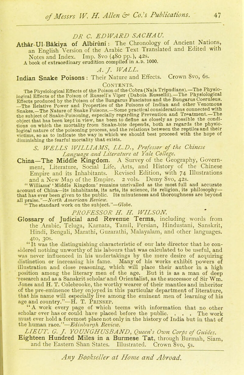 DR C. EDWARD SACHA U. Athar-Ul-Bakiya of Albiruni: The Chronology of Ancient Nations, an English Version of the Arabic Text Translated and Edited with Notes and Index. Imp. 8vo (480 pp.), 42s. A book of extraordinary erudition compiled in a.d. 1000. A. J. WALL. Indian Snake Poisons : Their Nature and Effects. Crown 8vo, 6s. Contents. The Physiological Effects of the Poison of the Cobra (Naja Tripudians).—The Physio- logical Effects of the Poison of Russell's Viper (Daboia Russellii).—The Physiological Effects produced by the Poison of the Bungarus Fasciatus and the Bungarus Coeruleus. —The Relative Power and Properties of the Poisons of Indian and other Venomous Snakes —The Nature of Snake Poisons.—Some practical considerations connected with the subject of Snake-Poisoning, especially regarding Prevention and Treatment.—The object that has been kept in view, has been to define as closely as possible the condi- tions on which the mortality from Snake-bite depends, both as regards the physio- logical nature of the poisoning process, and the relations between the reptiles and their victims, so as to indicate the way in which we should best proceed with the hope of diminishing the fearful mortality that exists. S. WELLS WLLLLAMS, LL.D., Professor of the Chinese Language and Literature at Yale College. China—The Middle Kingdom. A Survey of the Geography, Govern- ment, Literature, Social Life, Arts, and History of the Chinese Empire and its Inhabitants. Revised Edition, with 74 Illustrations and a New Map of the Empire. 2 vols. Demy Svo, 42s. “ Williams’‘ Middle Kingdom ’ remains unrivalled as the most full and accurate account of China—its inhabitants, its arts, its science, its religion, its philosophy— that has ever been given to the public. Its minuteness and thoroughness are beyond all praise.”—North American Review. “Thestandard work on the subject.—Globe. PROFESSOR H. H. WLLSON. Glossary of Judicial and Revenue Terms, including words from the Arabic, Teluga, Karnata, Tamil, Persian, Hindustani, Sanskrit, Hindi, Bengali, Marathi, Guzarathi, Malayalam, and other languages. 4to, 30s. “It was the distinguishing characteristic of our late director that he con- sidered nothing unworthy of his labours that was calculated to be useful, and was never influenced in his undertakings by the mere desire of acquiring distinction or increasing his fame. Many of his works exhibit powers of illustration and close reasoning, which will place their author in a high position among the literary men of the age. But it is as a man of deep ■research and as a Sanskrit scholar'and Orientalist, as the successor of Sir Wm. Jones and H. T. Colebrooke, the worthy wearer of their mantles and inheritor of the pre-eminence they enjoyed in this particular department of literature, that his name will especially live among the eminent men of learning of his age and country.”—H. T. Prlnsep. “A work every page of which teems with information that no other scholar ever has or could have placed before the public. . . . The work must ever hold a foremost place not oidy in the history of India but in that of the human race.’’—Edinburgh Review. LIEUT. G. f. YOUNGHUSBAND, Queen’s Own Corps of Guides. Eighteen Hundred Miles in a Burmese Tat, through Burmah, Siam, and the Eastern Shan States. Illustrated. Crown 8vo, 5s.