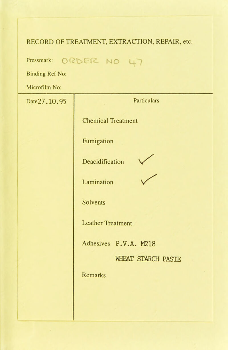 RECORD OF TREATMENT, EXTRACTION, REPAIR, etc. Pressmark: no 4? Binding Ref No: Microfilm No: Date27.10.95 Particulars Chemical Treatment Fumigation Deacidification \S Lamination Solvents Leather Treatment Adhesives P.V.A. M218 WHEAT STARCH PASTE Remarks