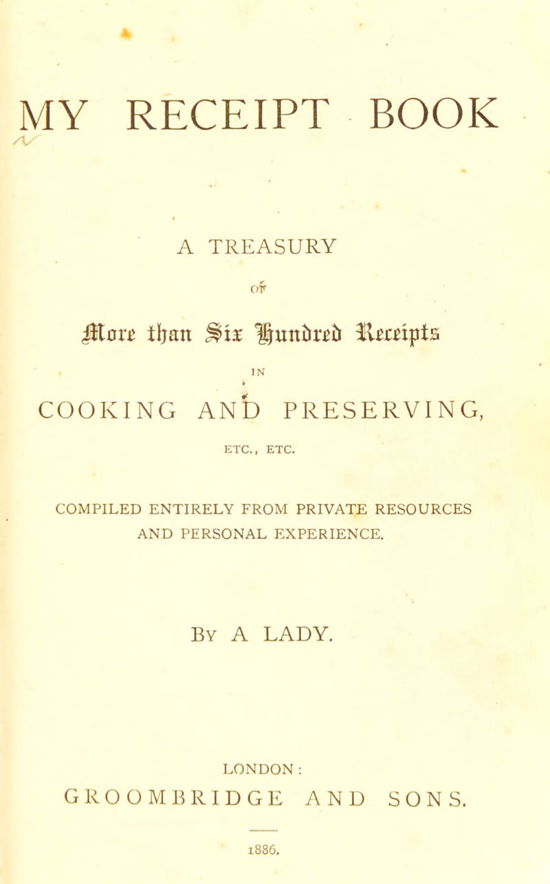 MY RECEIPT BOOK AS A TREASURY of Jiton* iljan %tx Hmt&ttb Umipts IN COOKING AND PRESERVING, ETC., ETC. COMPILED ENTIRELY FROM PRIVATE RESOURCES AND PERSONAL EXPERIENCE. By A LADY. LONDON: GR OOMB RIDGE AND SONS. 1886.
