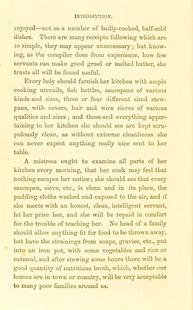 Enjoyed—not so a number of badly-cooked, half-cold dishes. There are many receipts following which are so simple, they may appear unnecessary; but know- ing, as the compiler does from experience, how few servants can make good gruel or melted butter, she trusts ail will be found useful. Every lady should furnish her kitchen with ample cooking utensils, fish kettles, saucepans of various kinds and sizes, three or four different sized stew- pans, with covers, hair and wire sieves of various qualities and sizes ; and these and everything apper- taining to her kitchen she should see are kept scru- pulously clean, as without extreme cleanliness she can never expect anything really nice sent to her table. A mistress ought to examine all parts of her kitchen every morning, that her cook may feel that nothing escapes her notice ; she should see that every saucepan, sieve, etc., is clean and in its place, the pudding cloths washed and exposed to the air, and if she meets with an honest, clean, intelligent servant, let her prize her, and she will be repaid in comfort for the trouble of teaching her. No head of a family should allow anything fit for food to be thrown away, but have the strainings from soups, gravies, etc., put into an iron pot, with some vegetables and rice or oatmeal, and after stewing some hours there will be a good quantity of nutritious broth, which, whether our homes are in town or country, will be very acceptable to many poor families around us.