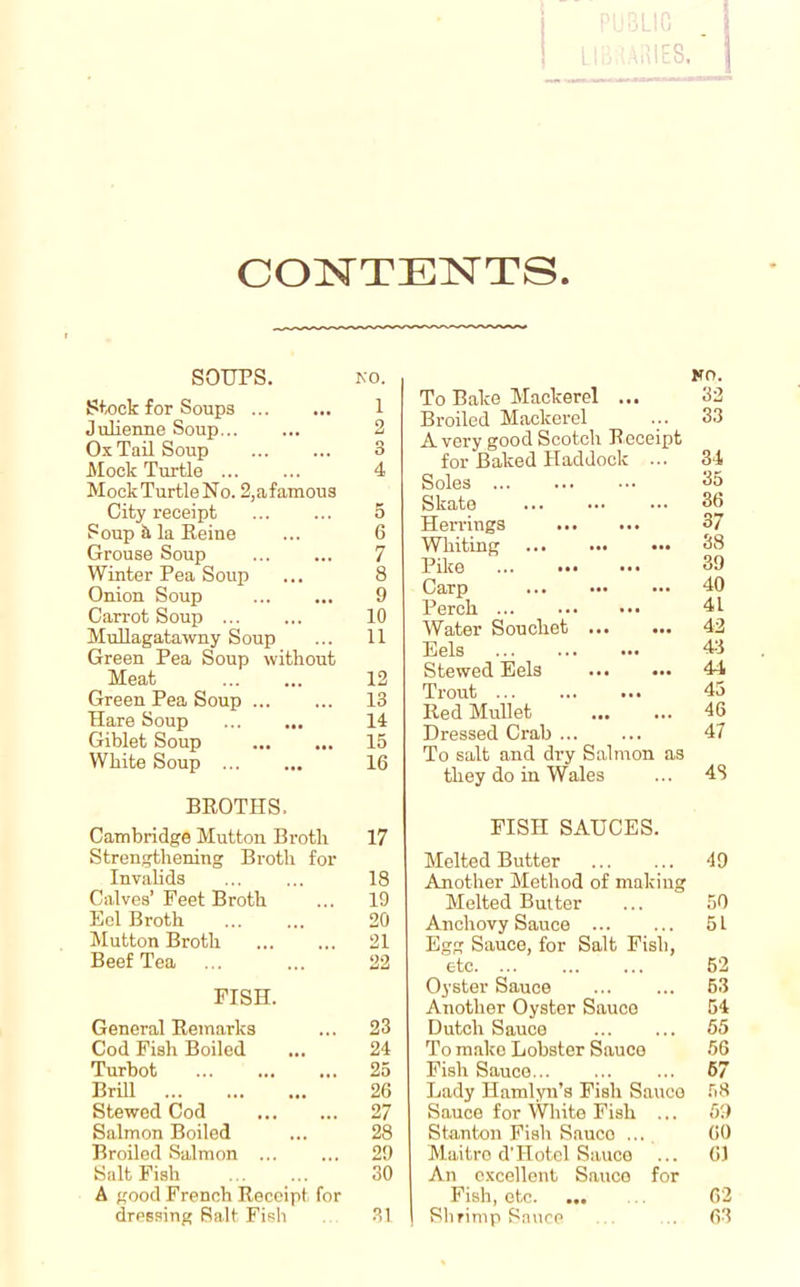 CONTENTS SOUPS. Stock for Soups Julienne Soup... Ox Tail Soup Mock Turtle ... MockTurtle No. 2,afamous City receipt Soup & la Heine Grouse Soup Winter Pea Soup Onion Soup Carrot Soup ... MuHagatawny Soup Green Pea Soup without Meat Green Pea Soup Hare Soup Giblet Soup White Soup BEOTHS. Cambridge Mutton Broth Strengthening Broth for Invalids Calves’ Feet Broth Eel Broth Mutton Broth Beef Tea FISH. General Remarks Cod Fish Boiled Turbot Brill Stewed Cod Salmon Boiled Broiled Salmon ... Salt Fish A good French Receipt for dressing Salt Fish No. To Bake Mackerel ... 32 Broiled Mackerel ... 33 A very good Scotch Receipt for Baked Haddock ... 34 Soles ••• 35 Skate 36 Herrings 37 Whiting 38 Pike 39 Carp ••• 40 Perch 4L Water Souchet 42 Eels 43 Stewed Eels 44 Trout 45 Red Mullet 46 Dressed Crab ... ... 47 To salt and dry Salmon as they do in Wales ... 48 FISH SAUCES. Melted Butter 49 Another Method of making Melted Butter ... 50 Anchovy Sauce 6 L Egg Sauce, for Salt Fish, etc. ... ... ... 52 Oyster Sauce 53 Another Oyster Sauce 54 Dutch Sauce 55 To make Lobster Sauce 56 Fish Sauce... ... ... 67 Lady Hamlyn’s Fish Sauce 58 Sauce for White Fish ... 59 Stanton Fish Sauco ... 60 Maitro d’Hotel Sauce ... 61 An excellent Sauce for Fish, etc. ... .. 62 Shrimp Sauce . 63 NO. 1 2 3 4 5 6 7 8 9 10 11 12 13 14 15 16 17 18 19 20 21 22 23 24 25 26 27 28 29 30 31