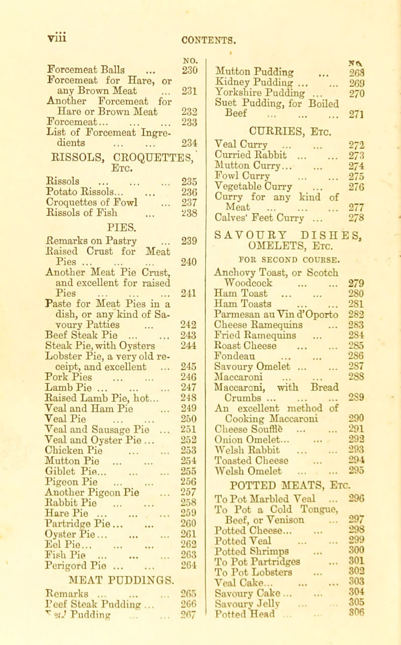 NO. Forcemeat Balia ... 230 Forcemeat for Hare, or any Brown Meat ... 231 Another Forcemeat for Hare or Brown Meat 232 Forcemeat 233 List of Forcemeat Ingre- dients 234 RISSOLS, CROQUETTES,' Etc. Rissols 235 Potato Rissols 236 Croquettes of Fowl ... 237 Rissols of Fish ... 238 PIES. Remarks on Pastry ... 239 Raised Crust for Meat Pies 240 Another Meat Pie Crust, and excellent for raised Pies 241 Paste for Meat Pies in a dish, or any kind of Sa- voury Patties ... 242 Beef Steak Pie 243 Steak Pie, with Oysters 244 Lobster Pie, a very old re- ceipt, and excellent ... 245 Pork Pies 246 Lamb Pie ... ... ... 247 Raised Lamb Pie, hot... 248 Veal and Ham Pie ... 249 Veal Pie 250 Veal and Sausage Pie ... 251 Veal and Oyster Pie ... 252 Chicken Pie 253 Mutton Pie ... ... 254 Giblet Pie 255 Pigeon Pie 256 Another Pigeon Pie ... 257 Rabbit Pie ... ... 258 Hare Pie ... 259 Partridge Pie 260 Oyster Pie 261 Eel Pie 262 Fish Pie ... ... ... 263 Perigord Pio 264 MEAT PUDDINGS. Remarks ... ... ... 265 Peef Steak Pudding ... 266 r <xJ Pudding 267 Mutton Pudding ... N<V 268 Kidney Pudding 269 Yorkshire Pudding ... Suet Pudding, for Boiled 270 Beef 271 CURRIES, Etc. Veal Curry 272 Curried Rabbit 273 Mutton Curry 274 Fowl Curry 275 Vegetable Curry Curry for any kind of 276 Meat ... 277 Calves’ Feet Curry ... 278 SAVOURY DISHES. OMELETS, Etc. FOR SECOND COURSE. Anchovy Toast, or Scotch Woodcock 279 Ham Toast 280 Ham Toasts 281 Parmesan au Vin d’ Oporto 282 Cheese Ramequins ... 283 Fried Ramequins ... 2S4 Roast Cheese 285 Fondeau ... ... 286 Savoury Omelet 287 Maccaroni 288 Maccaroni, with Bread Crumbs 2S9 An excellent method of Cooking Maccaroni 290 Cheese Soufflb 291 Onion Omelet... ... 292 Welsh Rabbit 293 Toasted Cheese ... 294 ■Welsh Omelet 295 POTTED MEATS, Etc. To Pot Marbled Veal ... 296 To Pot a Cold Tongue, Beef, or Venison ... 297 Potted Cheese 298 Potted Veal 299 Potted Shrimps ... 300 To Pot Partridges ... 301 To Pot Lobsters ... 302 Veal Cake 303 Savoury Cake 304 Savoury Jelly ... 305 Potted Head