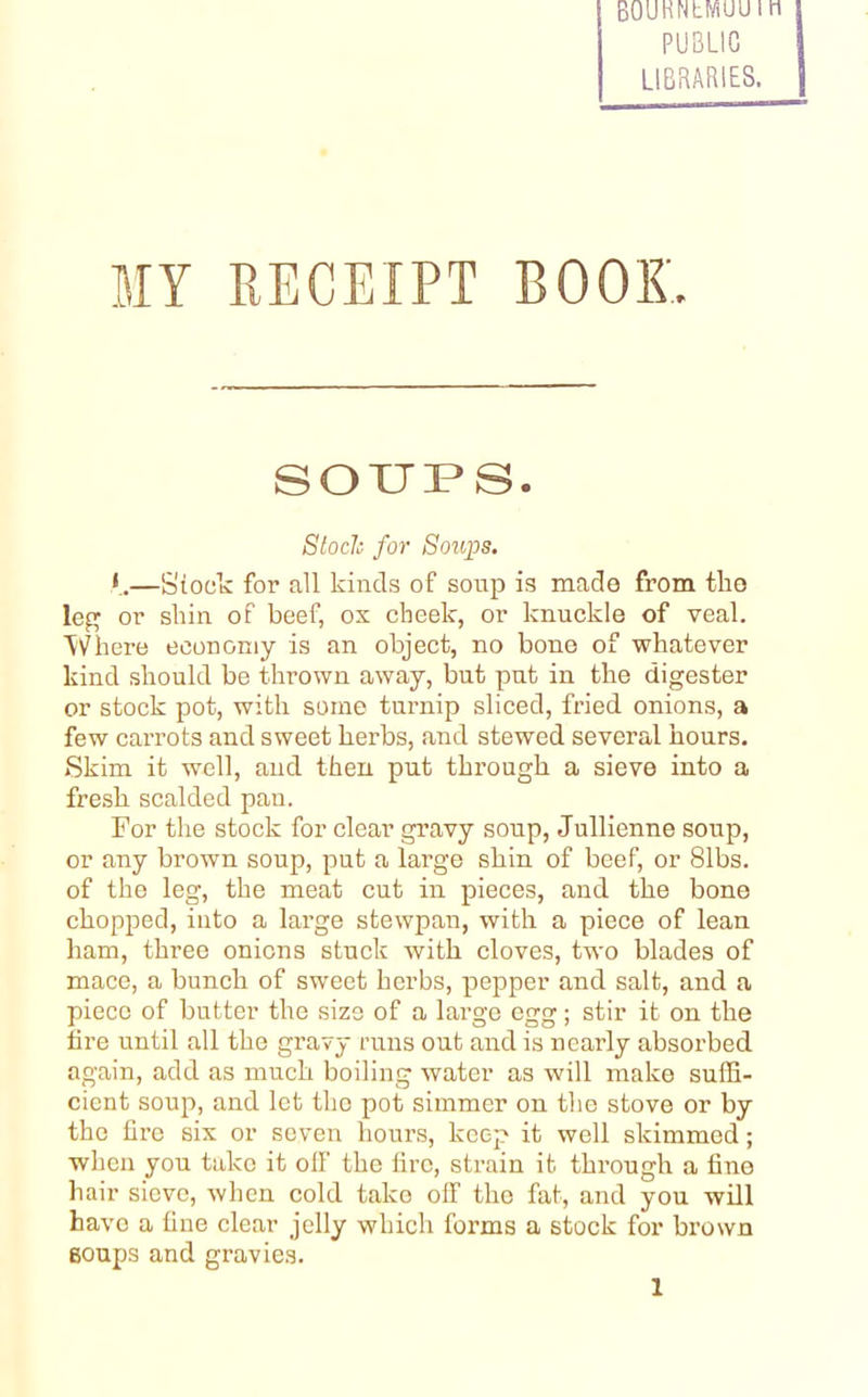 BOUHNcfftUUI PUBLIC LIBRARIES. MY RECEIPT BOOK. SOUPS. Stock for Soups. *.—Stock for all kinds of soup is made from the leg or shin of beef, os cheek, or knuckle of veal. Where economy is an object, no bone of whatever kind should be thrown away, but put in the digester or stock pot, with some turnip sliced, fried onions, a few carrots and sweet herbs, and stewed several hours. Skim it well, and then put through a sieve into a fresh scalded pan. For the stock for clear gravy soup, Jullienne soup, or any brown soup, put a large shin of beef, or 81bs. of the leg, the meat cut in pieces, and the bone chopped, into a large stewpan, with a piece of lean ham, three onions stuck with cloves, two blades of mace, a bunch of sweet herbs, pepper and salt, and a piece of butter the size of a large egg; stir it on the lire until all the gravy runs out and is nearly absorbed again, add as much boiling water as will make suffi- cient soup, and let the pot simmer on the stove or by the lire six or seven hours, keep it well skimmed; when you take it off the lire, strain it through a fine hair sieve, when cold take off the fat, and you will have a line clear jelly which forms a stock for brown goups and gravies. 1