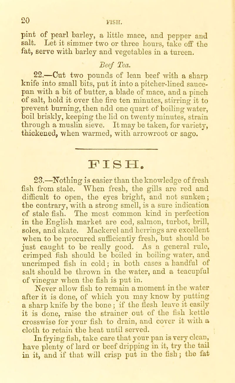 iisir. pint of pearl barley, a little mace, and pepper and salt. Let it simmer two or three hours, take off the fat, serve with barley and vegetables in a tureen. Beef Tea. 22.—Cut two pounds of lean beef with a sharp knife into small bits, put it into a pitcher-lined sauce- pan with a bit of butter, a blade of mace, and a pinch of salt, hold it over the fire ten minutes, stirring it to prevent burning, then add one quart of boiling water, boil briskly, keeping the lid on twenty minutes, strain through a muslin sieve. It may be taken, for variety, thickened, when warmed, with arrowroot or sago. FISH. 23.—Nothing is easier than the knowledge of fresh fish from stale. When fresh, the gills are red and difficult to open, the eyes bright, and not sunken; the contrary, with a strong smell, is a sure indication of stale fish. The most common kind in perfection in the English market are cod, salmon, turbot, brill, soles, and skate. Mackerel and herrings are excellent when to be procured sufficiently fresh, but should be just caught to be really good. As a general rule, crimped fish should be boiled in boiling water, and uncrimped fish in cold; in both cases a handful of salt should be thrown in the water, and a teacupful of vinegar when the fish is put in. Never allow fish to remain a moment in the water after it is done, of which you may know by putting a sharp knife by the bone ; if the flesh leave it easily it is done, raise the strainer out of the fish kettle crosswise for your fish to drain, and cover it with a cloth to retain the heat until served. In frying fish, take care that your pan is very clean, have plenty of lard or beef dripping in it, try the tail in it, and if that will crisp put in the fish; the fat