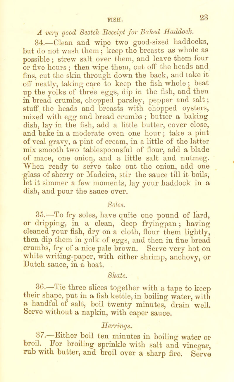 A very good Scotch Receipt for Balced Haddock. 34. —Clean and wipe two good-sized haddocks, but do not wash them; keep the breasts as whole as possible ; strew salt over them, and leave them four or five hours ; then wipe them, cut off the heads and fins, cut the skin through down the back, and take it off neatly, taking care to keep the fish whole; beat up the yolks of three eggs, dip in the fish, and then in bread crumbs, chopped parsley, pepper and salt; stuff the heads and breasts with chopped oysters, mixed with egg and bread crumbs ; butter a baking dish, lay in the fish, add a little butter, cover close, and bake in a moderate oven one hour ; take a pint of veal gravy, a pint of cream, in a little of the latter mix smooth two tablespoonsful of flour, add a blade of mace, one onion, and a little salt and nutmeg. When ready to serve take out the onion, add one glass of sherry or Madeira, stir the sauce till it boils, let it simmer a few moments, lay your haddock in a dish, and pom1 the sauce over. Soles. 35. —To fry soles, have quite one pound of lard, or dripping, in a clean, deep fryingpan; having cleaned your fish, dry on a cloth, flour them lightly, then dip them in yolk of eggs, and then in fine bread crumbs, fry of a nice pale brown. Serve very hot on white writing-paper, with either shrimp, anchovy, or Dutch sauce, in a boat. Skate. 36. —Tie three slices together with a tape to keep their shape, put in a fish kettle, in boiling water, with a handful of salt, boil twenty minutes, drain well. Serve without a napkin, with caper sauce. Herrings. 37. —Either boil ten minutes in boiling water or broil. For broiling sprinkle with salt and vinegar, rub with butter, and broil over a sharp fire. Serve