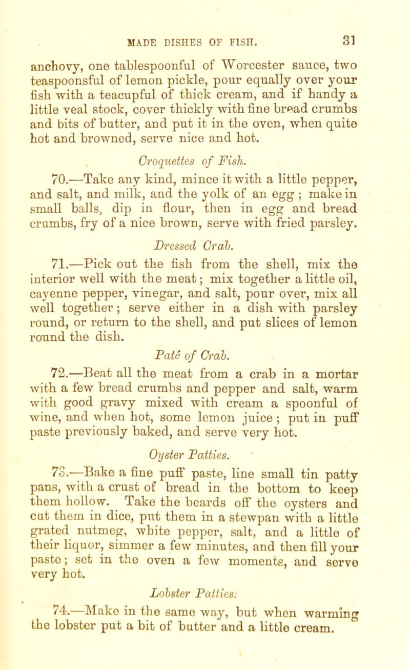 anchovy, one tablespoonful of Worcester sauce, two teaspoonsful of lemon pickle, pour equally over your fish, with a teacupful of thick cream, and if handy a little veal stock, cover thickly with fine bread crumbs and bits of butter, and put it in the oven, when quite hot and browned, serve nice and hot. Croquettes of Fish. 70. —Take any kind, mince it with a little pepper, and salt, and milk, and the yolk of an egg ; make in small balls, dip in flour, then in egg and bread crumbs, fry of a nice brown, serve with fried parsley. Dressed Crab. 71. —Pick out the fish from the shell, mix the interior well with the meat; mix together a little oil, cayenne pepper, vinegar, and salt, pour over, mix all well together; serve either in a dish with parsley round, or return to the shell, and put slices of lemon round the dish. Pate of Crab. 72. —Beat all the meat from a crab in a mortar with a few bread crumbs and pepper and salt, warm with good gravy mixed with cream a spoonful of wine, and when hot, some lemon juice ; put in puff paste previously baked, and serve very hot. Oyster Patties. 73. —Bake a fine puff paste, line small tin patty pans, with a crust of bread in the bottom to keep them hollow. Take the beards off the oysters and cut them in dice, put them in a stewpan with a little grated nutmeg, white pepper, salt, and a little of their liquor, simmer a few minutes, and then fill your paste; set in the oven a few moments, and serve very hot. Lobster Patties: 74. —Make in the same way, but when warming the lobster put a bit of butter and a little cream.