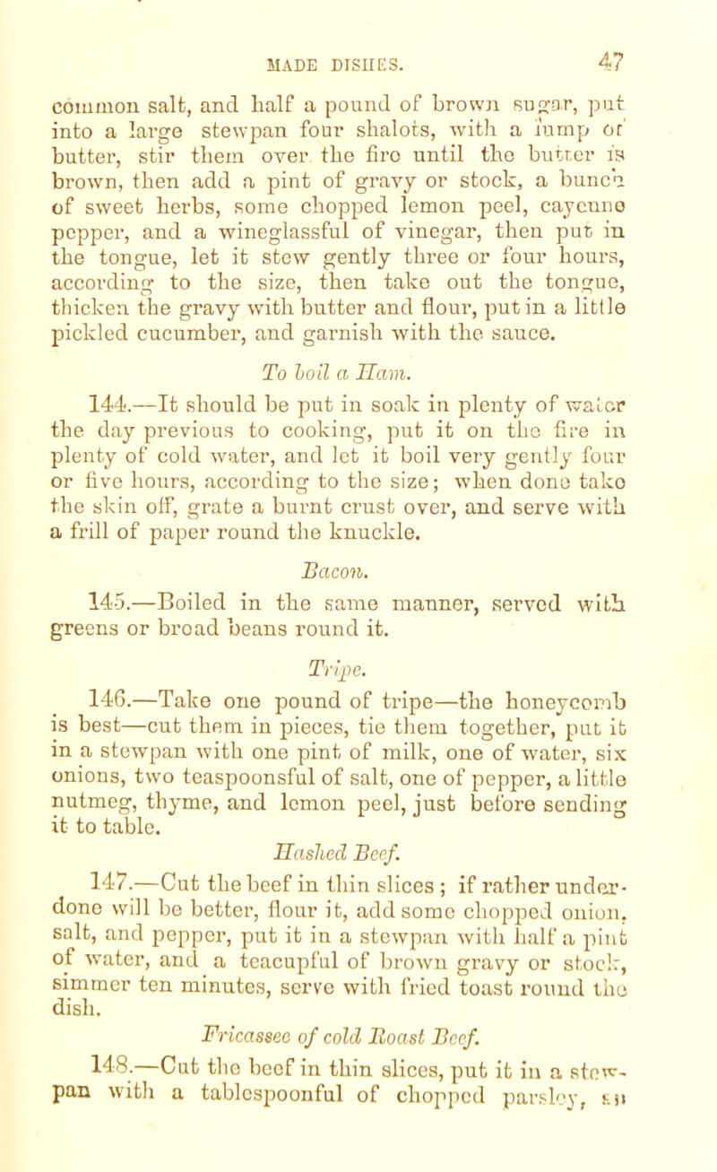 common, salt, ancl half a pound of brown sugar, put into a large stewpan four shalots, with a lump or butter, stir them over the tiro until the butter is brown, then add a pint of gravy or stock, a bunch of sweet herbs, some chopped lemon peel, cayeune pepper, and a wineglassful of vinegar, then put in the tongue, let it stew gently three or four hours, according to the size, then take out the tongue, thicken the gravy with butter and flour, put in a little pickled cucumber, and garnish with the sauce. To boil a Ham. 144. —It should be put in soak in plenty of water the day previous to cooking, put it on the fire in plenty of cold water, and let it boil very gently four or five hours, according to the size; when done take the skin off, grate a burnt crust over, and serve with a frill of paper round the knuckle. Bacon. 145. —Boiled in the same manner, served with greens or broad beans round it. Tripe. 146. —Take one pound of tripe—the honeycomb is best—cut them in pieces, tie them together, put it in a stewpan with one pint of milk, one of water, six onions, two teaspoonsful of salt, one of pepper, a little nutmeg, thyme, and lemon peel, just before sending it to table. Hashed Beef. 147. —Cut the beef in thin slices ; if rather under- done will be better, flour it, add some chopped onion, salt, and pepper, put it in a stewpan with half a pint of water, and a teacupful of brown gravy or stock, simmer ten minutes, serve with fried toast round the dish. Fricassee of cold Boast Beef. 148. —Cut the beef in thin slices, put it in a stew- pan with a tablespoonful of chopped parsley, ti>