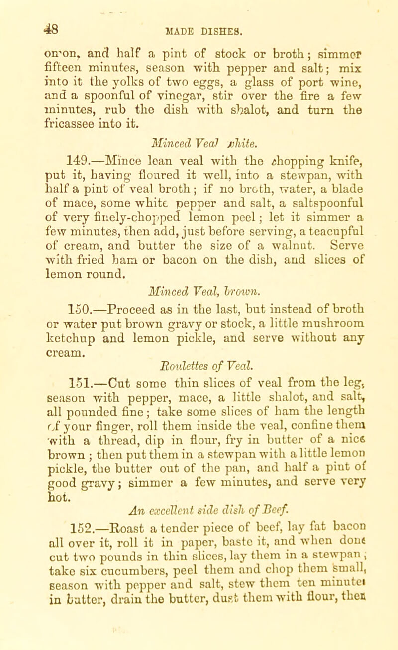 omon. and half a pint of stock or broth; simmer fifteen minutes, season with pepper and salt; mix into it the yolks of two eggs, a glass of port wine, and a spoonful of vinegar, stir over the fire a few minutes, rub the dish with shalot, and turn the fricassee into it. Minced Veal juhite. 149. —Mince lean veal with the ihopping knife, put it, having floured it well, into a stewpan, with half a pint of veal broth; if no broth, water, a blade of mace, some white pepper and salt, a saltspoonful of very finely-chopped lemon peel; let it simmer a few minutes, then add, just before serving, a teacupful of cream, and butter the size of a walnut. Serve with fried ham or bacon on the dish, and slices of lemon round. Minced Veal, hroivn. 150. —Proceed as in the last, but instead of broth or water put brown gravy or stock, a little mushroom ketchup and lemon pickle, and serve without any cream. Bonlettes of Veal. 151. —Cut some thin slices of veal from the leg, season with pepper, mace, a little shalot, and salt, all pounded fine; take some slices of ham the length of your finger, roll them inside the veal, confine them with a thread, dip in flour, fry in butter of a nice brown ; then put them in a stewpan with a little lemon pickle, the butter out of the pan, and half a pint of good gravy; simmer a few minutes, and serve very hot. An excellent side dish of Beef. 152. —Roast a tender piece of beef, lay fat bacon all over it, roll it in paper, baste it, and when dont cut two pounds in thin slices, lay them in a stewpan , take six cucumbers, peel them and chop them small, season with pepper and salt, stew them ten minutei in batter, drain the butter, dust them with flour, then