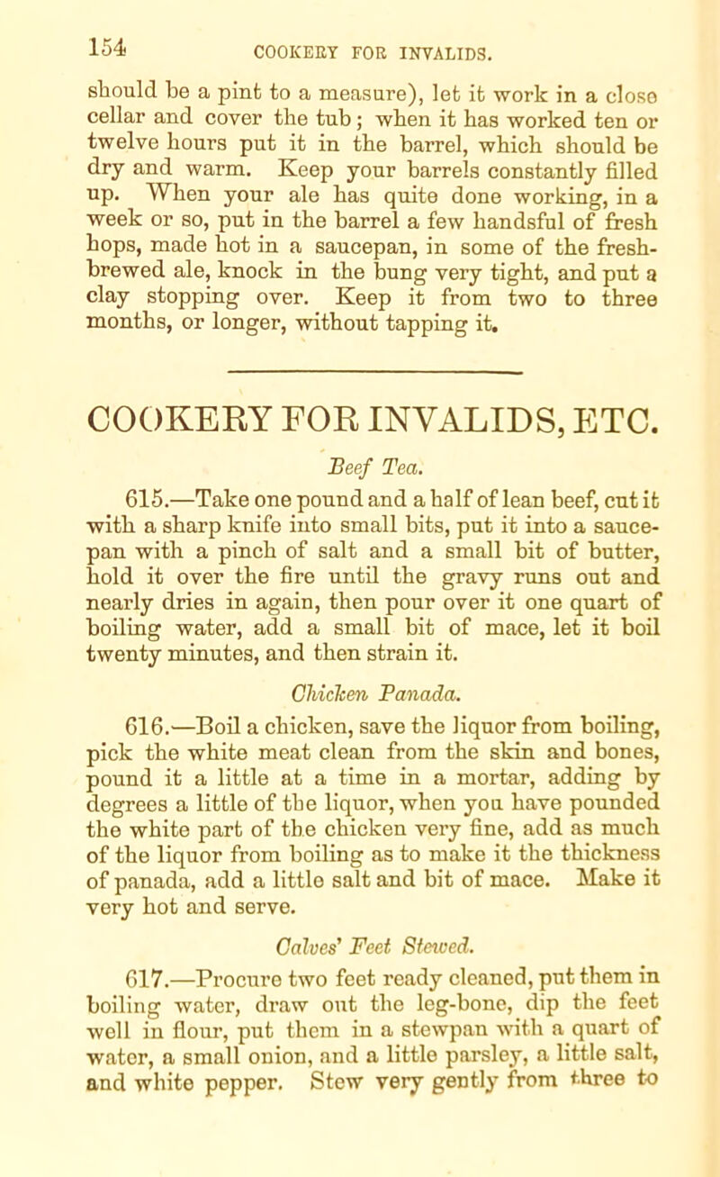 should be a pint to a measure), let it work in a close cellar and cover the tub; when it has worked ten or twelve hours put it in the barrel, which should be dry and warm. Keep your barrels constantly filled up. When your ale has quite done working, in a week or so, put in the barrel a few handsful of fresh hops, made hot in a saucepan, in some of the fresh- brewed ale, knock in the bung very tight, and put a clay stopping over. Keep it from two to three months, or longer, without tapping it. COOKERY FOR INVALIDS, ETC. Beef Tea. 615. —Take one pound and a half of lean beef, cut it with a sharp knife into small bits, put it into a sauce- pan with a pinch of salt and a small bit of butter, hold it over the fire until the gravy runs out and nearly dries in again, then pour over it one quart of boiling water, add a small bit of mace, let it boil twenty minutes, and then strain it. Chicken Panada. 616. —Boil a chicken, save the liquor from boiling, pick the white meat clean from the skin and bones, pound it a little at a time in a mortar, adding by degrees a little of the liquor, when you have pounded the white part of the chicken very fine, add as much of the liquor from boiling as to make it the thickness of panada, add a little salt and bit of mace. Make it very hot and serve. Calves' Feet Staved. 617. —Procure two feet ready cleaned, put them in boiling water, draw out the leg-bone, dip the feet well in flour, put them in a stewpau with a quart of water, a small onion, and a little parsley, a little salt, and white pepper. Stew very gently from three to