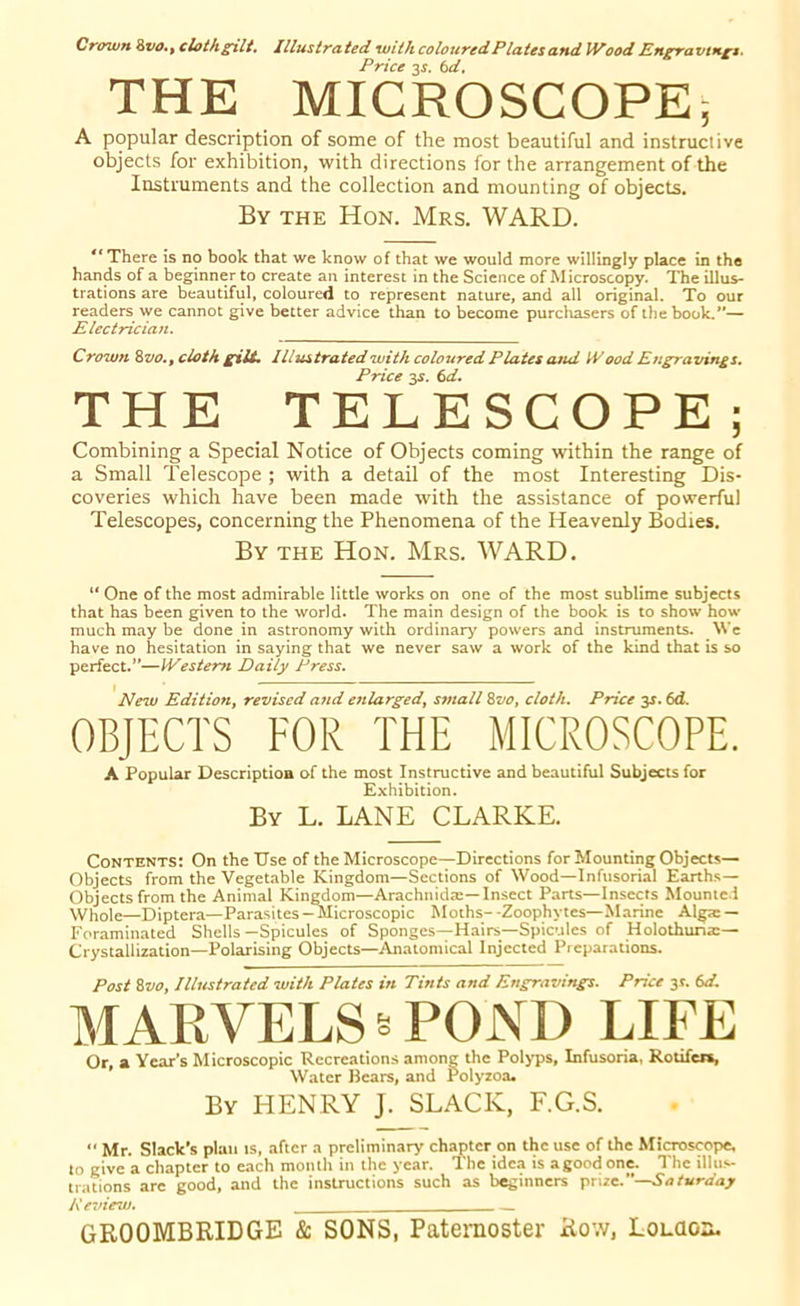 Crown a vo., cloth gilt. Illustrated withcolouredPlatesand Wood Engravings. Price 3J. bd, THE MICROSCOPE; A popular description of some of the most beautiful and instructive objects for exhibition, with directions for the arrangement of the Instruments and the collection and mounting of objects. By the Hon. Mrs. WARD. ** There is no book that we know of that we would more willingly place in the hands of a beginner to create an interest in the Science of Microscopy. The illus- trations are beautiful, coloured to represent nature, and all original. To our readers we cannot give better advice than to become purchasers of the book.*'— Electrician. Crown Svo., cloth gill. 11lustrated with coloured Plata and IVood Engravings. Price 3s. 6d. THE TELESCOPE; Combining a Special Notice of Objects coming within the range of a Small Telescope ; with a detail of the most Interesting Dis- coveries which have been made with the assistance of powerful Telescopes, concerning the Phenomena of the Heavenly Bodies. By the Hon. Mrs. WARD. “ One of the most admirable little works on one of the most sublime subjects that has been given to the world. The main design of the book is to show how much may be done in astronomy with ordinary powers and instruments. We have no hesitation in saying that we never saw a work of the kind that is so perfect.”—IVesterti Daily Press. New Edition, revised and enlarged, small Svo, cloth. Price y. 6d. OBJECTS FOR THE MICROSCOPE. A Popular Description of the most Instructive and beautiful Subjects for Exhibition. By L. LANE CLARKE. Contents: On the Use of the Microscope—Directions for Mounting Objects— Objects from the Vegetable Kingdom—Sections of Wood—Infusorial Earths— Objects from the Animal Kingdom—Arachnidm—Insect Parts—Insects Mounted Whole—Diptera—Parasites - Microscopic Moths- -Zoophytes—Marine Alga: — Foraminated Shells—Spicules of Sponges—Hairs—Spicules of Holothuna:— Crystallization—Polarising Objects—Anatomical Injected Preparations. Post Svo, Illustrated with Plates in Tints and Engravings. Price 3r. bd. MARVELS * POND LIFE Or, a Year’s Microscopic Recreations among the Polyps, Infusoria, Rotifer*, Water Bears, and Polyzoa. By HENRY J. SLACK, F.G.S. •• Mr. Slack's plan is, after a preliminary chapter on the use of the Microscope, to give a chapter to each month in the year. The idea is agood one. The illus- trations are good, and the instructions such as beginners prize.”—Saturday Review.